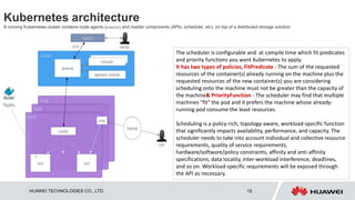 HUAWEI TECHNOLOGIES CO., LTD. 15
Kubernetes architecture
A running Kubernetes cluster contains node agents (kubelet) and master components (APIs, scheduler, etc), on top of a distributed storage solution.
The scheduler is configurable and at compile time which fit predicates
and priority functions you want Kubernetes to apply.
It has two types of policies, FitPredicate - The sum of the requested
resources of the container(s) already running on the machine plus the
requested resources of the new container(s) you are considering
scheduling onto the machine must not be greater than the capacity of
the machine& PriorityFunction - The scheduler may find that multiple
machines "fit" the pod and it prefers the machine whose already-
running pod consume the least resources.
Scheduling is a policy-rich, topology-aware, workload-specific function
that significantly impacts availability, performance, and capacity. The
scheduler needs to take into account individual and collective resource
requirements, quality of service requirements,
hardware/software/policy constraints, affinity and anti-affinity
specifications, data locality, inter-workload interference, deadlines,
and so on. Workload-specific requirements will be exposed through
the API as necessary.
 