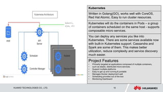 HUAWEI TECHNOLOGIES CO., LTD. 16
Kubernetes
Written in Golang(GO), works well with CoreOS,
Red Hat Atomic. Easy to run cluster resources.
Kubernetes will do the containers in Pods – a group
of containers scheduled on the same host - supports
composable micro services.
You can deploy any services you like into
Kubernetes. There are some services available now
with built-in Kubernetes support. Cassandra and
Spark are some of them. This makes better
utilization, reduce complexity and service discovery
much easier.
Project Features
• Primarily targeted at applications composed of multiple containers,
• such as elastic, distributed micro-services.
• Support multiple platforms
• Easy to get up and running & portable
• Manages Docker deployment well
• Scheduling provides out of the box
• Monitoring Dashboard
 