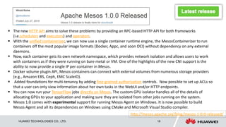 HUAWEI TECHNOLOGIES CO., LTD. 18
 The new HTTP API aims to solve these problems by providing an RPC-based HTTP API for both frameworks
(i.e.schedulers and executors) and operators.
 With the unified containerizer, we can now use a single container runtime engine, the MesosContainerizer to run
containers off the most popular image formats (Docker, Appc, and soon OCI) without dependency on any external
daemons.
 Now, each container gets its own network namespace, which provides network isolation and allows users to work
with containers as if they were running on bare metal or VM. One of the highlights of the new CNI support is the
ability to now provide a single IP per container in Mesos.
 Docker volume plugin API, Mesos containers can connect with external volumes from numerous storage providers
(e.g., Amazon EBS, Ceph, EMC ScaleIO).
 Added foundations for multi-tenancy by adding fine-grained authorization controls. Now possible to set up ACLs so
that a user can only view information about her own tasks in the WebUI and/or HTTP endpoints.
 You can now run your TensorFlow jobs directly on Mesos. The custom GPU isolator handles all of the details of
allocating GPUs to your application and making sure they are isolated from other jobs running on the system.
 Mesos 1.0 comes with experimental support for running Mesos Agent on Windows. It is now possible to build
Mesos Agent and all its dependencies on Windows using CMake and Microsoft Visual Studio compiler.
http://mesos.apache.org/blog/mesos-1-0-0-released/
 