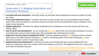 HUAWEI TECHNOLOGIES CO., LTD. 19
 Increased scale and automation - Autoscale clusters up and down while doubling the maximum number of nodes
per cluster.
 Cross-cluster federated services - Customers want their services to span one or more (possibly remote) clusters,
and for them to be reachable in a consistent manner from both within and outside their clusters, introduces cross-
cluster service discovery.
 Stateful applications - containers for stateful workloads (such as databases or key value stores) will find a new
‘PetSet’ object
 Ease of use for local development - we are introducing Minikube, where with one command a developer can start a
local Kubernetes cluster on their laptop that is API compatible with a full Kubernetes cluster.
 Support for rkt and container standards OCI & CNI - Container Network Interface (CNI) natively, and have already
taken steps to the Open Container Initiative (OCI), which is still being ratified. We are also introducing rkt as an
alternative container runtime in Kubernetes node.
 Updated Kubernetes dashboard UI - Customers can now use the Kubernetes open source dashboard for the
majority of interactions with their clusters, rather than having to use the CLI. The updated UI lets users control, edit
and create all workload resources.
http://blog.kubernetes.io/2016/07/kubernetes-1.3-bridging-
cloud-native-and-enterprise-workloads.html
 