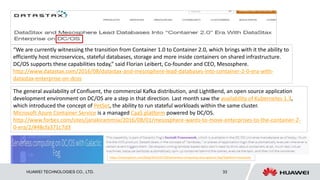 HUAWEI TECHNOLOGIES CO., LTD. 33
“We are currently witnessing the transition from Container 1.0 to Container 2.0, which brings with it the ability to
efficiently host microservices, stateful databases, storage and more inside containers on shared infrastructure.
DC/OS supports these capabilities today,” said Florian Leibert, Co-founder and CEO, Mesosphere.
http://www.datastax.com/2016/08/datastax-and-mesosphere-lead-databases-into-container-2-0-era-with-
datastax-enterprise-on-dcos
The general availability of Confluent, the commercial Kafka distribution, and LightBend, an open source application
development environment on DC/OS are a step in that direction. Last month saw the availability of Kubernetes 1.3,
which introduced the concept of PetSet, the ability to run stateful workloads within the same cluster.
Microsoft Azure Container Service is a managed CaaS platform powered by DC/OS.
http://www.forbes.com/sites/janakirammsv/2016/08/01/mesosphere-wants-to-move-enterprises-to-the-container-2-
0-era/2/#48cfa371c7d3
https://mesosphere.com/blog/2016/07/20/serverless-computing-dcos-galactic-fog/?platform=hootsuite
 
