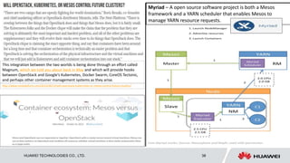 HUAWEI TECHNOLOGIES CO., LTD. 38
http://www.nextplatform.com/2015/08/13/will-openstack-kubernetes-or-mesos-control-future-clusters/
This integration between the two worlds is being done through an effort called
Magnum, which we told you about back in May and which will provide hooks
between OpenStack and Google’s Kubernetes, Docker Swarm, CoreOS Tectonic,
and perhaps other container management systems as they arise.
Myriad – A open source software project is both a Mesos
framework and a YARN scheduler that enables Mesos to
manage YARN resource requests.
 