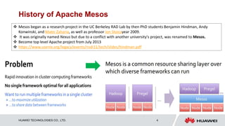 HUAWEI TECHNOLOGIES CO., LTD. 4
History of Apache Mesos
 Mesos began as a research project in the UC Berkeley RAD Lab by then PhD students Benjamin Hindman, Andy
Konwinski, and Matei Zaharia, as well as professor Ion Stoicayear 2009.
 It was originally named Nexus but due to a conflict with another university's project, was renamed to Mesos.
 Become top level Apache project from July 2013
 https://www.usenix.org/legacy/events/nsdi11/tech/slides/hindman.pdf
 