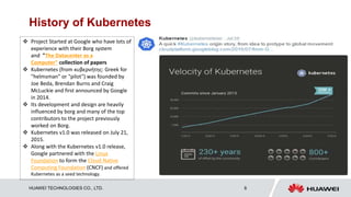 HUAWEI TECHNOLOGIES CO., LTD. 8
History of Kubernetes
 Project Started at Google who have lots of
experience with their Borg system
and "The Datacenter as a
Computer" collection of papers
 Kubernetes (from κυβερνήτης: Greek for
"helmsman" or "pilot") was founded by
Joe Beda, Brendan Burns and Craig
McLuckie and first announced by Google
in 2014.
 Its development and design are heavily
influenced by borg and many of the top
contributors to the project previously
worked on Borg.
 Kubernetes v1.0 was released on July 21,
2015.
 Along with the Kubernetes v1.0 release,
Google partnered with the Linux
Foundation to form the Cloud Native
Computing Foundation (CNCF) and offered
Kubernetes as a seed technology.
 