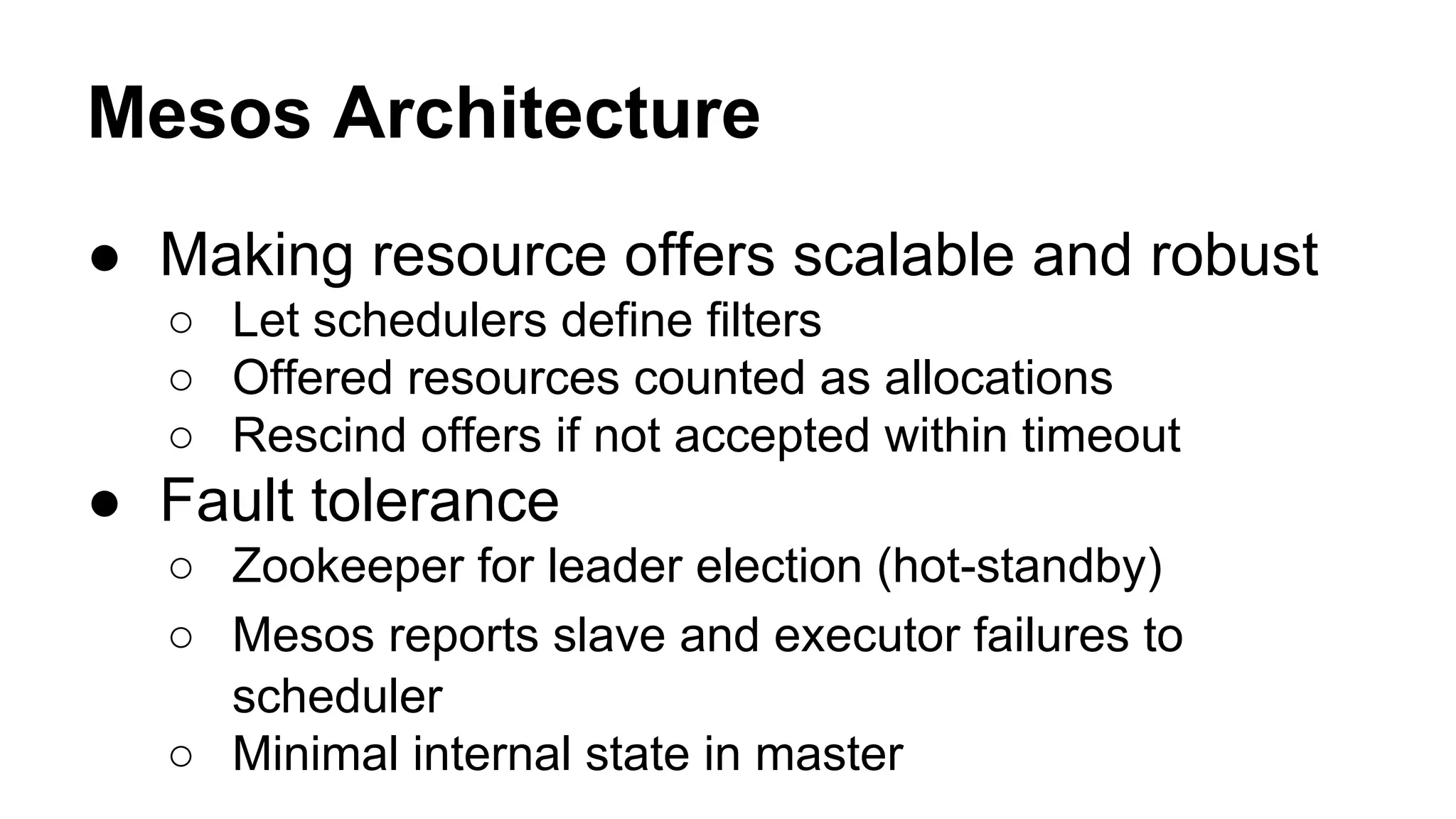 Mesos Architecture
● Making resource offers scalable and robust
○ Let schedulers define filters
○ Offered resources counted as allocations
○ Rescind offers if not accepted within timeout
● Fault tolerance
○ Zookeeper for leader election (hot-standby)
○ Mesos reports slave and executor failures to
scheduler
○ Minimal internal state in master
 