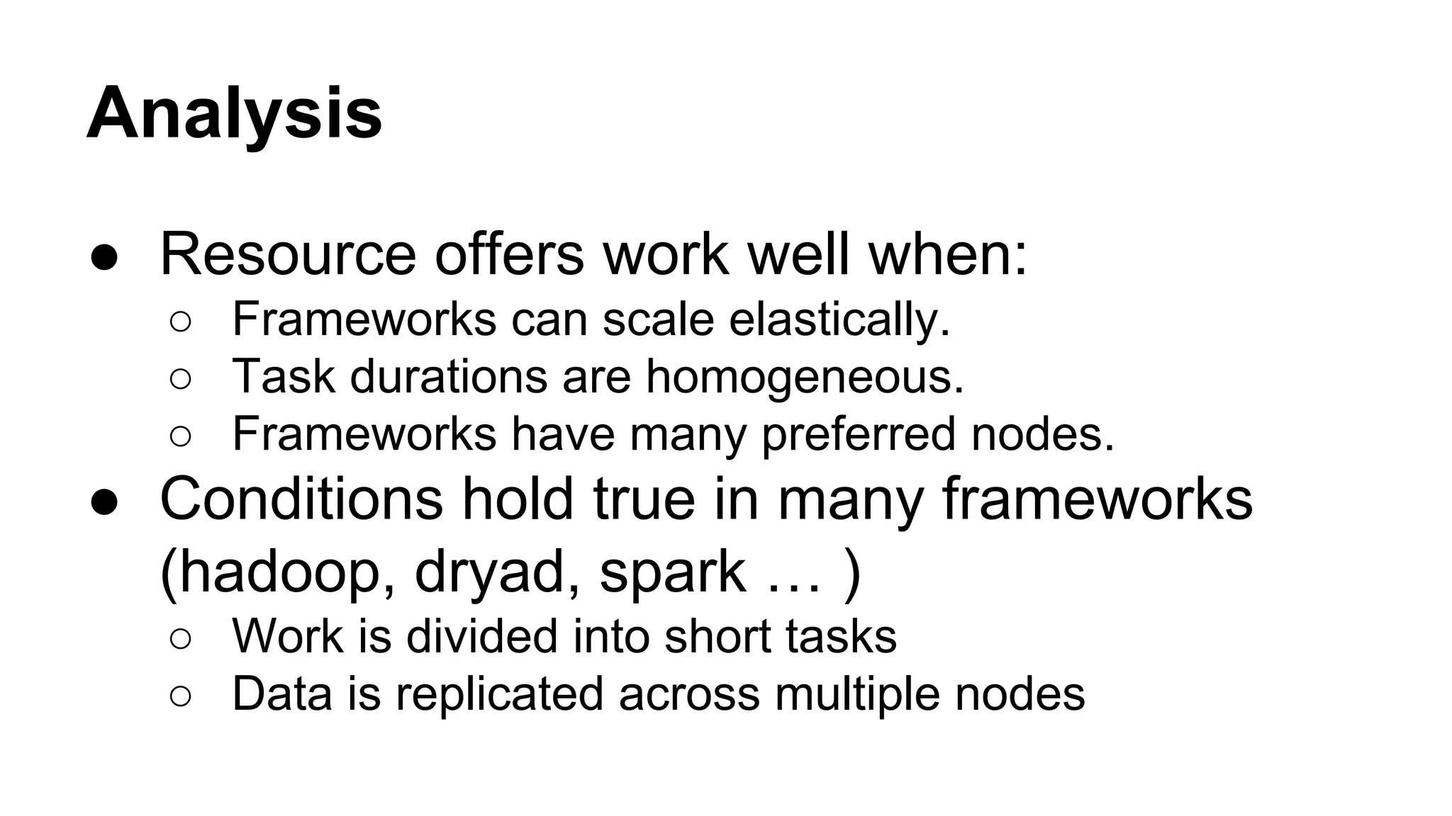 Analysis
● Resource offers work well when:
○ Frameworks can scale elastically.
○ Task durations are homogeneous.
○ Frameworks have many preferred nodes.
● Conditions hold true in many frameworks
(hadoop, dryad, spark … )
○ Work is divided into short tasks
○ Data is replicated across multiple nodes
 