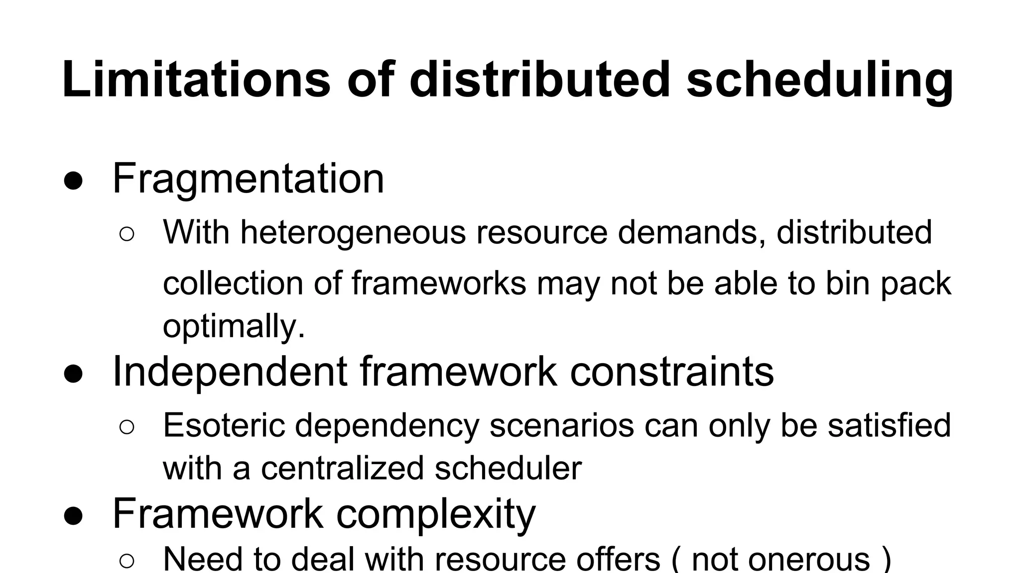 Limitations of distributed scheduling
● Fragmentation
○ With heterogeneous resource demands, distributed
collection of frameworks may not be able to bin pack
optimally.
● Independent framework constraints
○ Esoteric dependency scenarios can only be satisfied
with a centralized scheduler
● Framework complexity
○ Need to deal with resource offers ( not onerous )
 