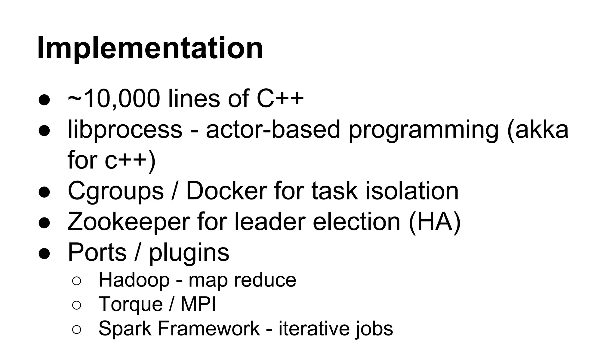 Implementation
● ~10,000 lines of C++
● libprocess - actor-based programming (akka
for c++)
● Cgroups / Docker for task isolation
● Zookeeper for leader election (HA)
● Ports / plugins
○ Hadoop - map reduce
○ Torque / MPI
○ Spark Framework - iterative jobs
 