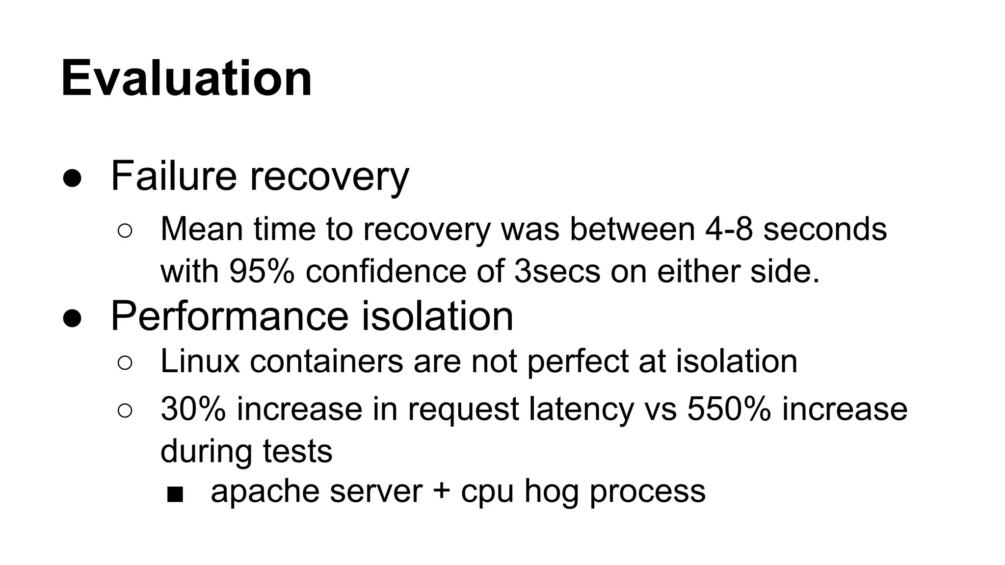 Evaluation
● Failure recovery
○ Mean time to recovery was between 4-8 seconds
with 95% confidence of 3secs on either side.
● Performance isolation
○ Linux containers are not perfect at isolation
○ 30% increase in request latency vs 550% increase
during tests
■ apache server + cpu hog process
 