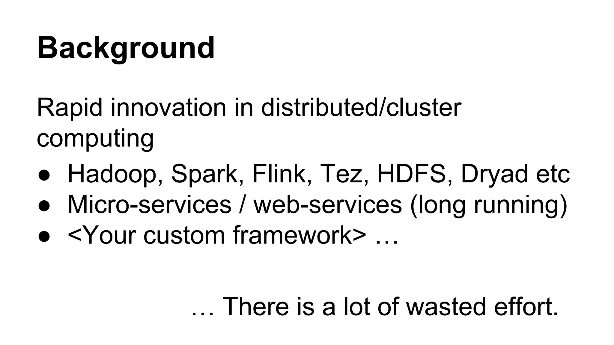 Background
Rapid innovation in distributed/cluster
computing
● Hadoop, Spark, Flink, Tez, HDFS, Dryad etc
● Micro-services / web-services (long running)
● <Your custom framework> …
… There is a lot of wasted effort.
 