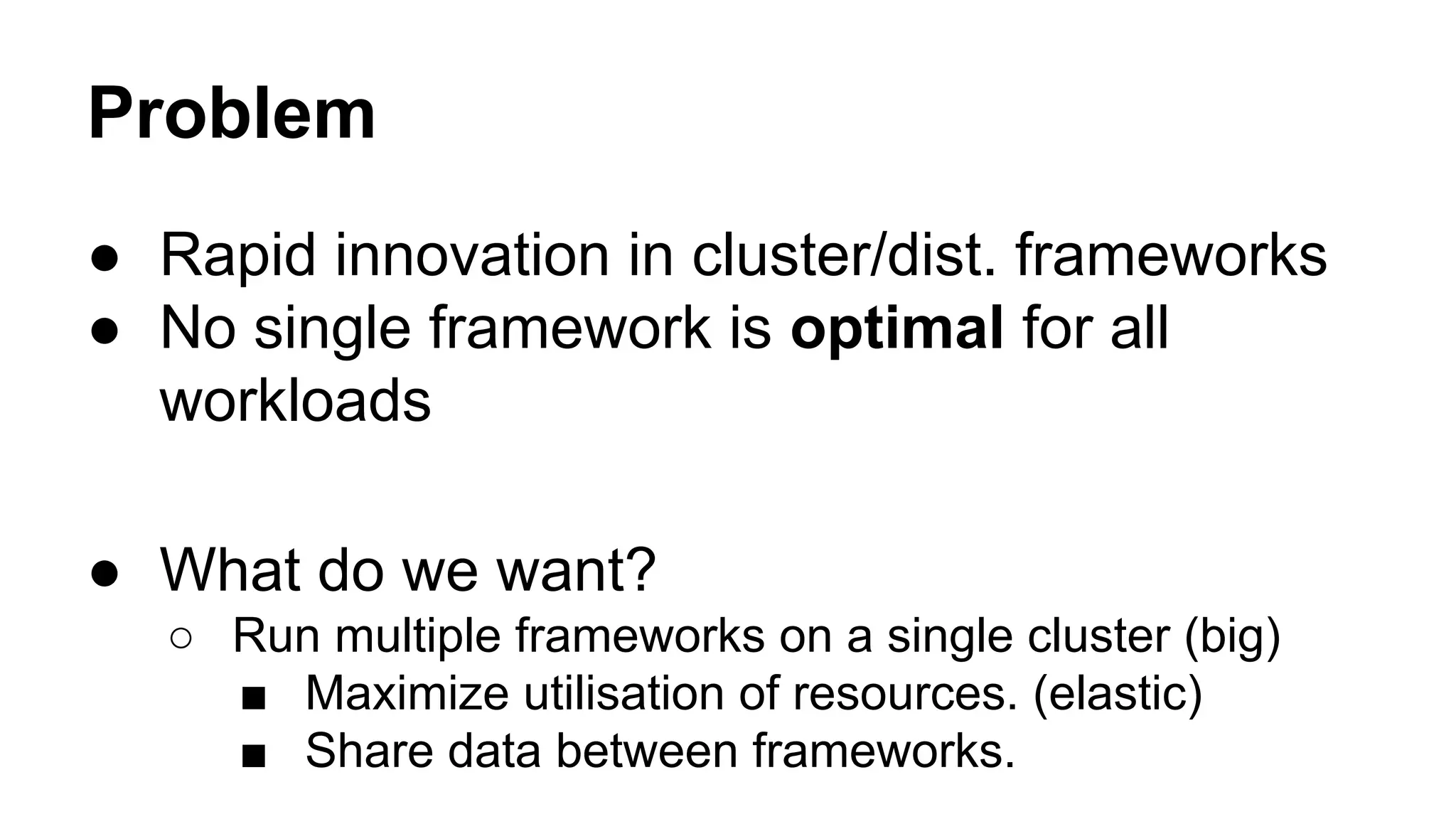 Problem
● Rapid innovation in cluster/dist. frameworks
● No single framework is optimal for all
workloads
● What do we want?
○ Run multiple frameworks on a single cluster (big)
■ Maximize utilisation of resources. (elastic)
■ Share data between frameworks.
 