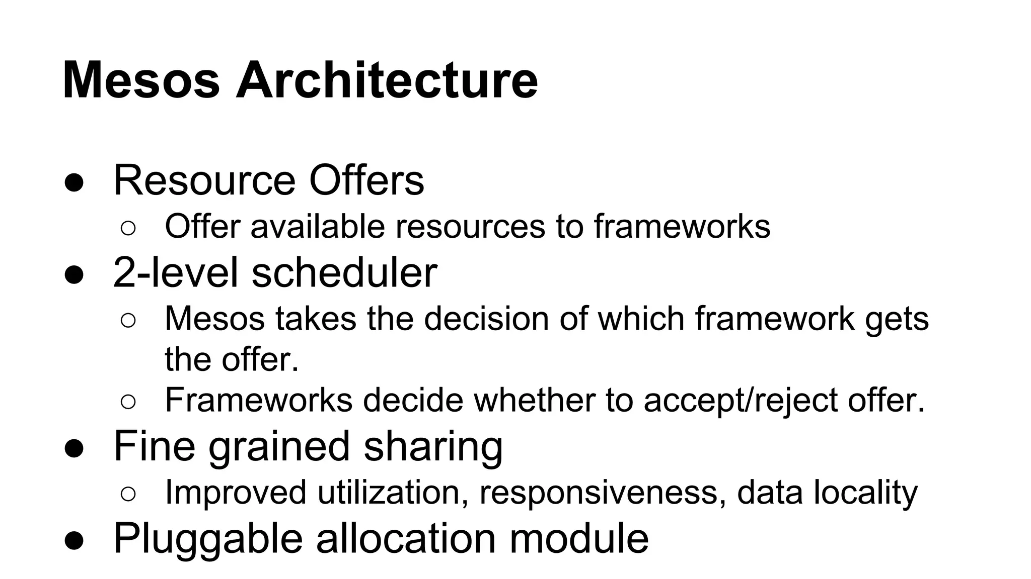 Mesos Architecture
● Resource Offers
○ Offer available resources to frameworks
● 2-level scheduler
○ Mesos takes the decision of which framework gets
the offer.
○ Frameworks decide whether to accept/reject offer.
● Fine grained sharing
○ Improved utilization, responsiveness, data locality
● Pluggable allocation module
 