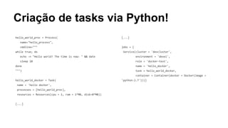 Criação de tasks via Python!
hello_world_proc = Process(
name="hello_process",
cmdline="""
while true; do
echo -n "Hello world! The time is now: " && date
sleep 10
done
""")
hello_world_docker = Task(
name = 'hello docker',
processes = [hello_world_proc],
resources = Resources(cpu = 1, ram = 1*MB, disk=8*MB))
[...]
[...]
jobs = [
Service(cluster = 'devcluster',
environment = 'devel',
role = 'docker-test',
name = 'hello_docker',
task = hello_world_docker,
container = Container(docker = Docker(image =
'python:2.7')))]
 