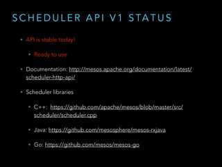 S C H E D U L E R A P I V 1 S TA T U S
• API is stable today!
• Ready to use
• Documentation: http://mesos.apache.org/documentation/latest/
scheduler-http-api/
• Scheduler libraries
• C++: https://github.com/apache/mesos/blob/master/src/
scheduler/scheduler.cpp
• Java: https://github.com/mesosphere/mesos-rxjava
• Go: https://github.com/mesos/mesos-go
 