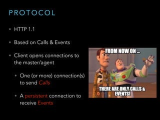 P R O T O C O L
• HTTP 1.1
• Based on Calls & Events
• Client opens connections to
the master/agent
• One (or more) connection(s)
to send Calls
• A persistent connection to
receive Events
 