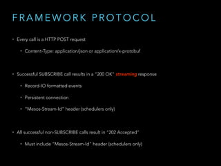 F R A M E W O R K P R O T O C O L
• Every call is a HTTP POST request
• Content-Type: application/json or application/x-protobuf
• Successful SUBSCRIBE call results in a “200 OK” streaming response
• Record-IO formatted events
• Persistent connection
• “Mesos-Stream-Id” header (schedulers only)
• All successful non-SUBSCRIBE calls result in “202 Accepted”
• Must include “Mesos-Stream-Id" header (schedulers only)
 