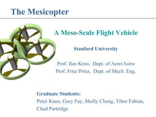 The Mesicopter 
A Meso-Scale Flight Vehicle 
Stanford University 
Prof. Ilan Kroo, Dept. of Aero/Astro 
Prof. Fritz Prinz, Dept. of Mech. Eng. 
Graduate Students: 
Peter Kunz, Gary Fay, Shelly Cheng, Tibor Fabian, 
Chad Partridge 
 