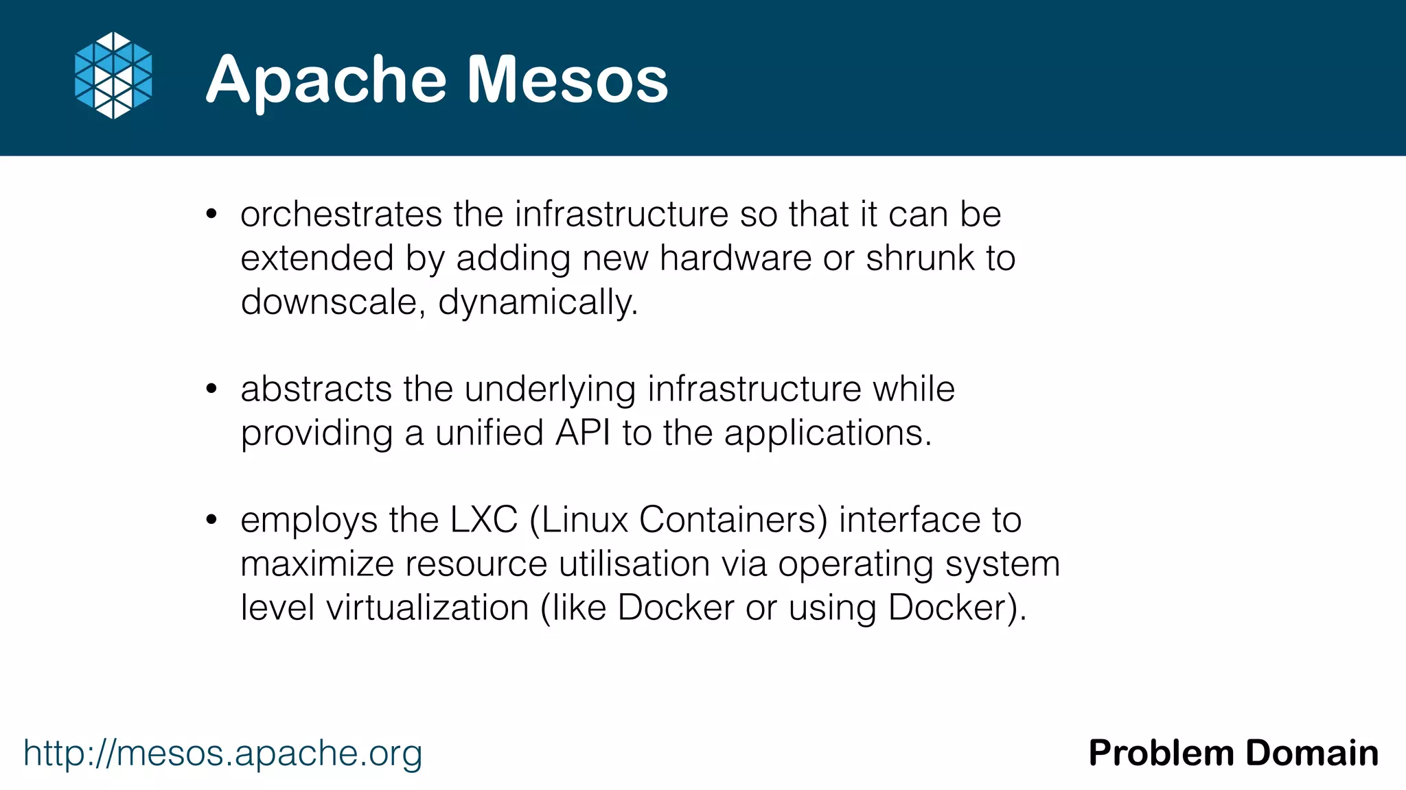 • orchestrates the infrastructure so that it can be
extended by adding new hardware or shrunk to
downscale, dynamically.
• abstracts the underlying infrastructure while
providing a uniﬁed API to the applications.
• employs the LXC (Linux Containers) interface to
maximize resource utilisation via operating system
level virtualization (like Docker or using Docker).
http://mesos.apache.org Problem Domain
Apache Mesos
 