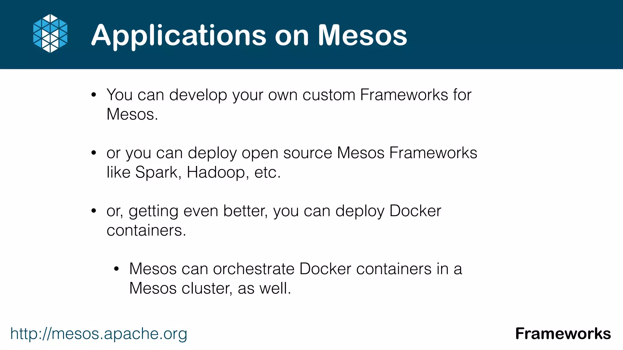 • You can develop your own custom Frameworks for
Mesos.
• or you can deploy open source Mesos Frameworks
like Spark, Hadoop, etc.
• or, getting even better, you can deploy Docker
containers.
• Mesos can orchestrate Docker containers in a
Mesos cluster, as well.
http://mesos.apache.org Frameworks
Applications on Mesos
 