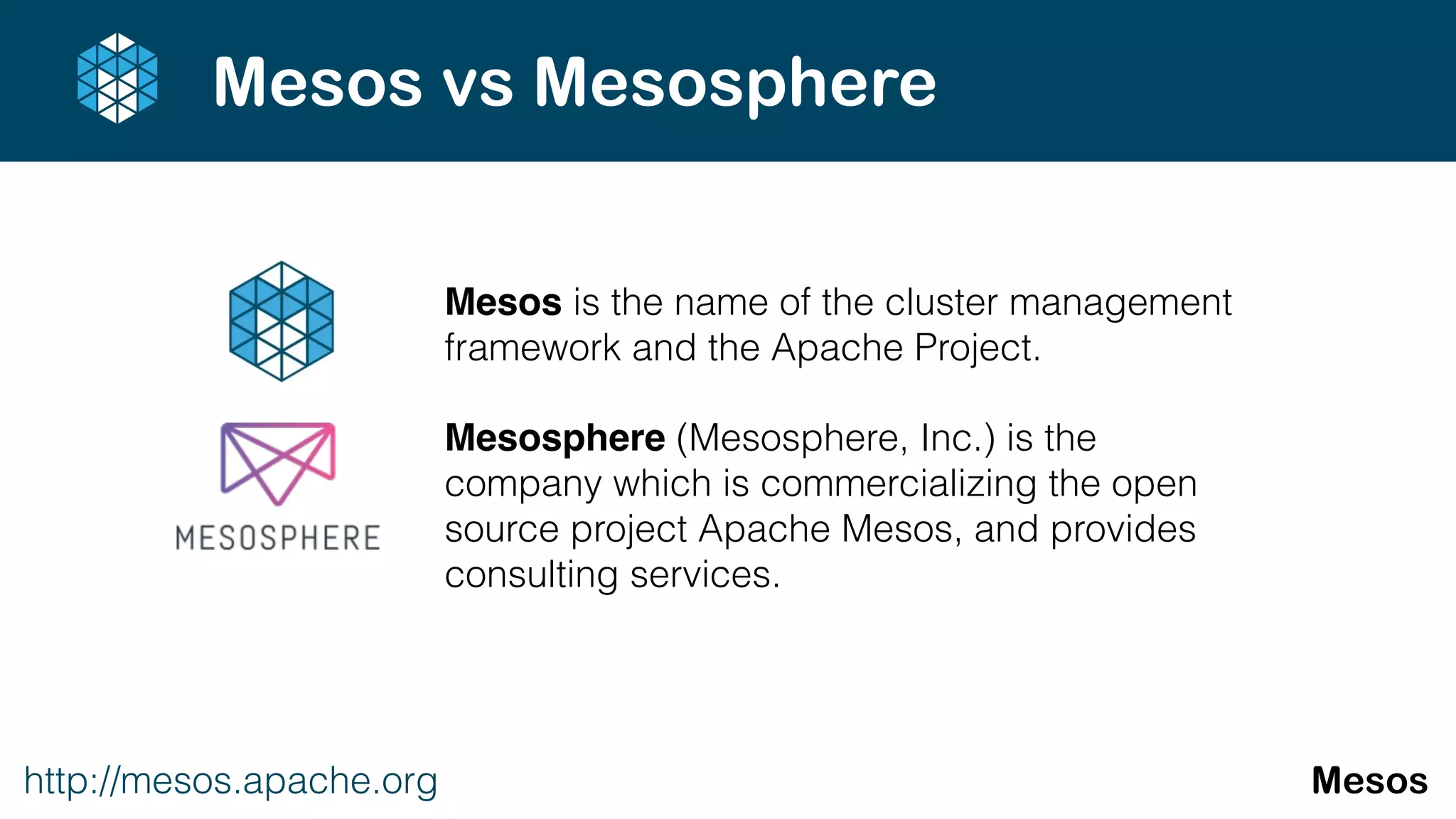 Mesos is the name of the cluster management
framework and the Apache Project.
Mesosphere (Mesosphere, Inc.) is the
company which is commercializing the open
source project Apache Mesos, and provides
consulting services.
http://mesos.apache.org Mesos
Mesos vs Mesosphere
 