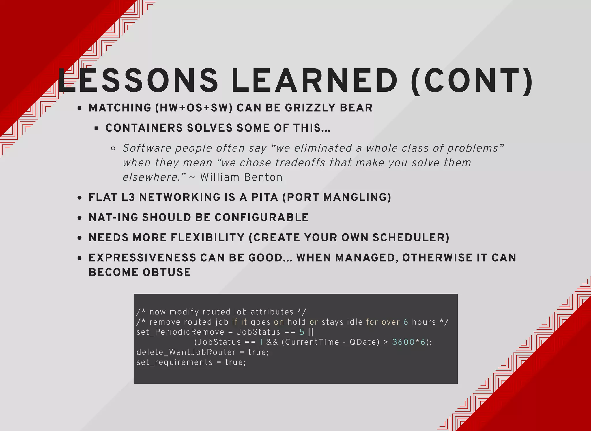 LESSONS LEARNED (CONT)LESSONS LEARNED (CONT)
MATCHING (HW+OS+SW) CAN BE GRIZZLY BEARMATCHING (HW+OS+SW) CAN BE GRIZZLY BEAR
CONTAINERS SOLVES SOME OF THIS...CONTAINERS SOLVES SOME OF THIS...
Software people often say “we eliminated a whole class of problems”
when they mean “we chose tradeoffs that make you solve them
elsewhere.” ~ William Benton​​
FLAT L3 NETWORKING IS A PITA (PORT MANGLING)FLAT L3 NETWORKING IS A PITA (PORT MANGLING)
NAT-ING SHOULD BE CONFIGURABLENAT-ING SHOULD BE CONFIGURABLE
NEEDS MORE FLEXIBILITY (CREATE YOUR OWN SCHEDULER)NEEDS MORE FLEXIBILITY (CREATE YOUR OWN SCHEDULER)
EXPRESSIVENESS CAN BE GOOD... WHEN MANAGED, OTHERWISE IT CANEXPRESSIVENESS CAN BE GOOD... WHEN MANAGED, OTHERWISE IT CAN
BECOME OBTUSEBECOME OBTUSE
/* now modif y routed job attributes */
/* remove routed job if it goes on hold or stays idle for over 6 hours */
set_PeriodicRemove = JobStatus == 5 ||
(JobStatus == 1 && (CurrentTime - QDate) > 3600*6);
delete_WantJobRouter = true;
set_requirements = true;
 