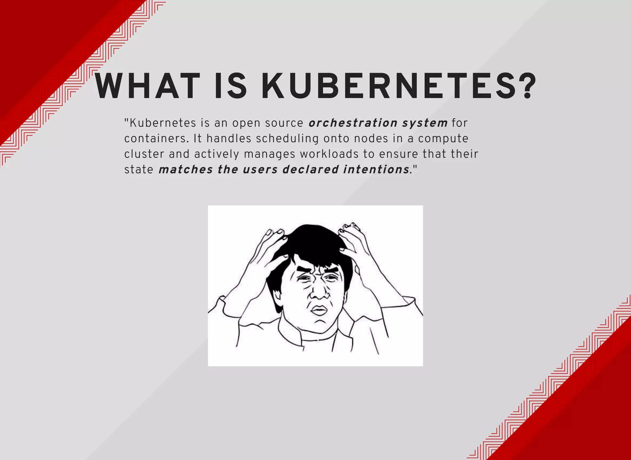 WHAT IS KUBERNETES?WHAT IS KUBERNETES?
"Kubernetes is an open source orchestration system for
containers. It handles scheduling onto nodes in a compute
cluster and actively manages workloads to ensure that their
state matches the users declared intentions."
 