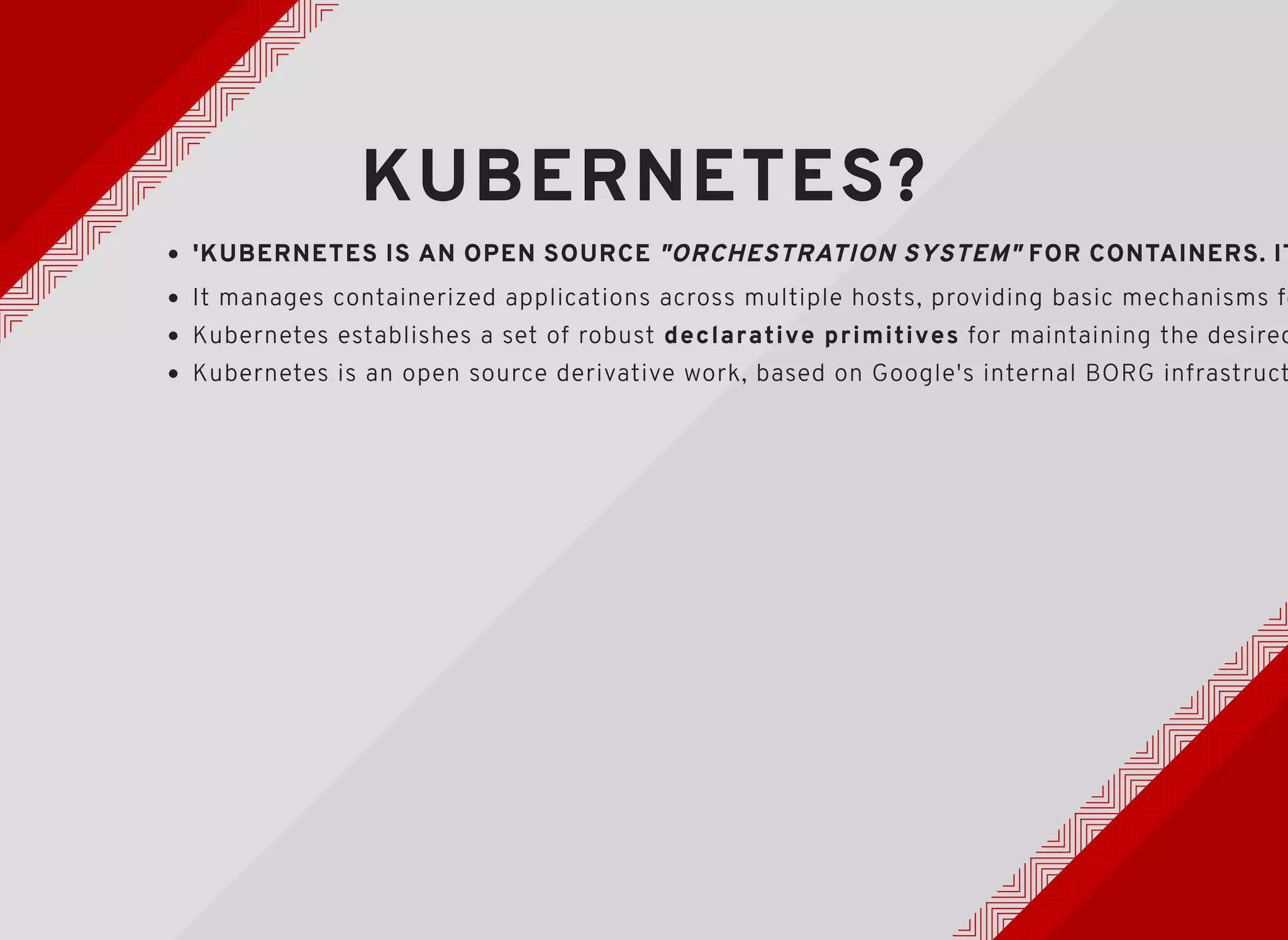 KUBERNETES?KUBERNETES?
'KUBERNETES IS AN OPEN SOURCE'KUBERNETES IS AN OPEN SOURCE "ORCHESTRATION SYSTEM""ORCHESTRATION SYSTEM" FOR CONTAINERS. ITFOR CONTAINERS. IT
Kubernetes is an open source derivative work, based on Google's internal BORG infrastruct
It manages containerized applications across multiple hosts, providing basic mechanisms fo
Kubernetes establishes a set of robust declarative primitives for maintaining the desired
 