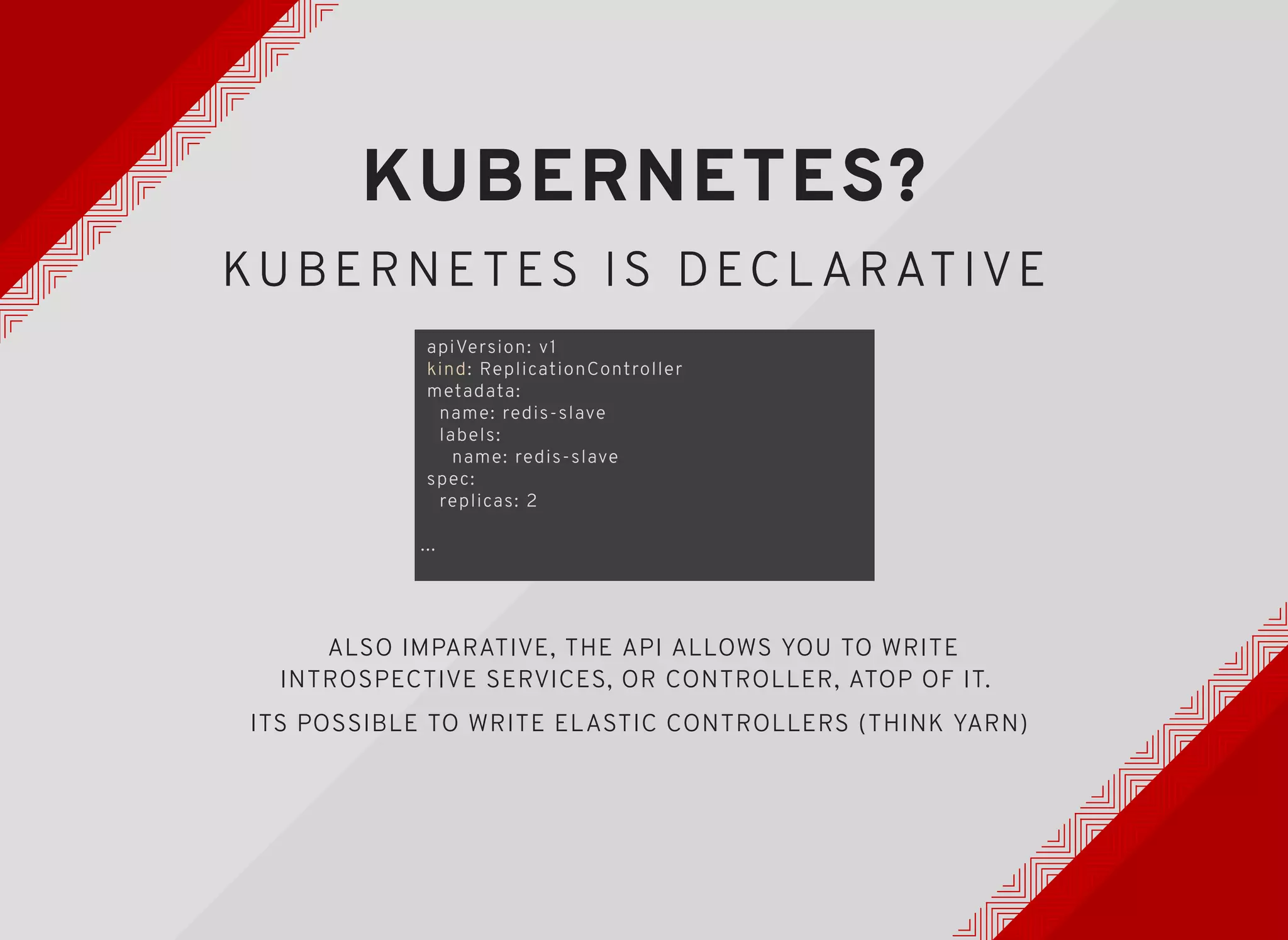 KUBERNETES?KUBERNETES?
KUBERNETES IS DECL ARATIVEKUBERNETES IS DECL ARATIVE
apiVersion: v1
kind: ReplicationController
metadata:
name: redis-slave
labels:
name: redis-slave
spec:
replicas: 2
...
ALSO IMPARATIVE, THE API ALLOWS YOU TO WRITE
INTROSPECTIVE SERVICES, OR CONTROLLER, ATOP OF IT.
ITS POSSIBLE TO WRITE ELASTIC CONTROLLERS (THINK YARN)
 