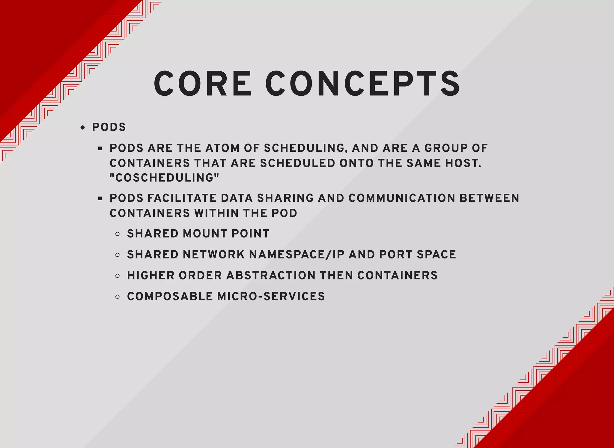 CORE CONCEPTSCORE CONCEPTS
PODSPODS
PODS ARE THE ATOM OF SCHEDULING, AND ARE A GROUP OFPODS ARE THE ATOM OF SCHEDULING, AND ARE A GROUP OF
CONTAINERS THAT ARE SCHEDULED ONTO THE SAME HOST.CONTAINERS THAT ARE SCHEDULED ONTO THE SAME HOST.
"COSCHEDULING""COSCHEDULING"
PODS FACILITATE DATA SHARING AND COMMUNICATION BETWEENPODS FACILITATE DATA SHARING AND COMMUNICATION BETWEEN
CONTAINERS WITHIN THE PODCONTAINERS WITHIN THE POD
SHARED MOUNT POINTSHARED MOUNT POINT
SHARED NETWORK NAMESPACE/IP AND PORT SPACESHARED NETWORK NAMESPACE/IP AND PORT SPACE
HIGHER ORDER ABSTRACTION THEN CONTAINERSHIGHER ORDER ABSTRACTION THEN CONTAINERS
COMPOSABLE MICRO-SERVICESCOMPOSABLE MICRO-SERVICES
 