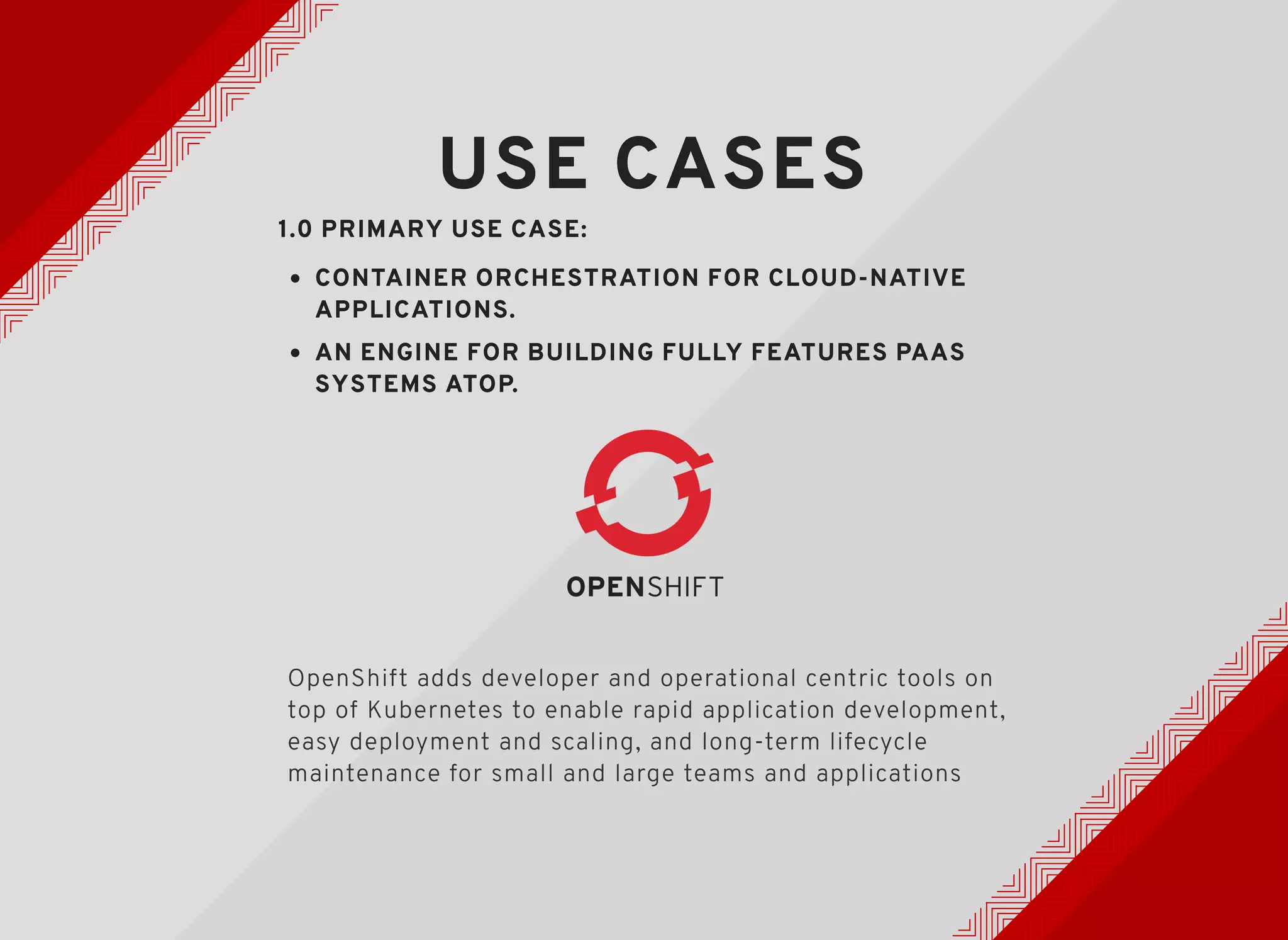 USE CASESUSE CASES
1.0 PRIMARY USE CASE:1.0 PRIMARY USE CASE:
CONTAINER ORCHESTRATION FOR CLOUD-NATIVECONTAINER ORCHESTRATION FOR CLOUD-NATIVE
APPLICATIONS.APPLICATIONS.
AN ENGINE FOR BUILDING FULLY FEATURES PAASAN ENGINE FOR BUILDING FULLY FEATURES PAAS
SYSTEMS ATOP.SYSTEMS ATOP.
OpenShift adds developer and operational centric tools on
top of Kubernetes to enable rapid application development,
easy deployment and scaling, and long-term lifecycle
maintenance for small and large teams and applications
 