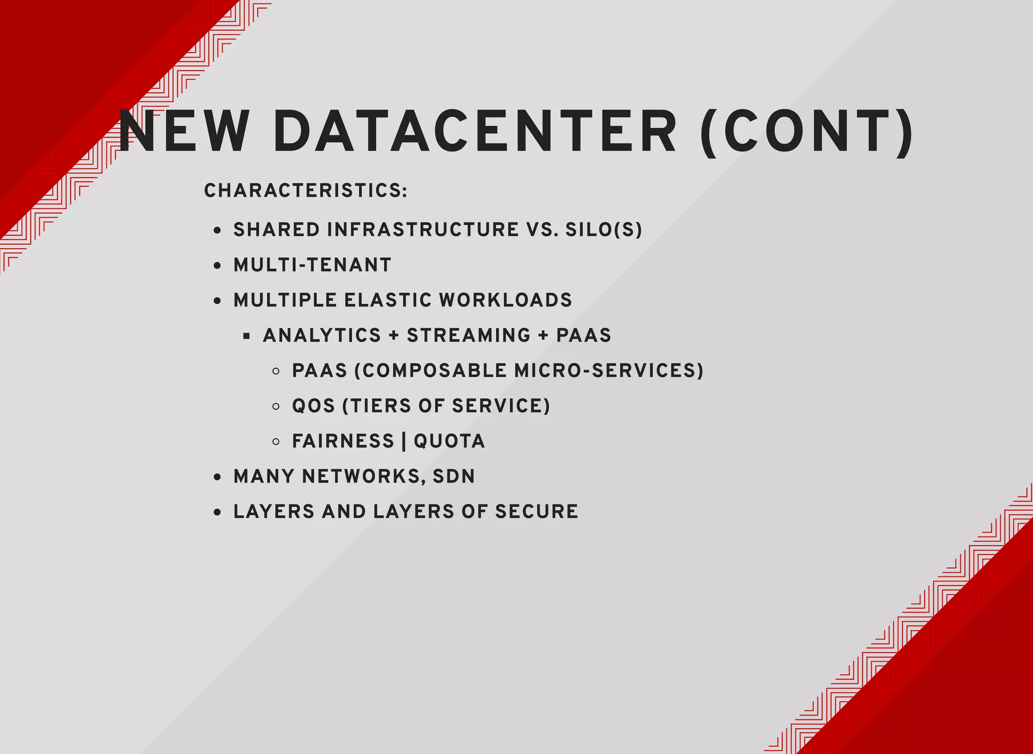 NEW DATACENTER (CONT)NEW DATACENTER (CONT)
CHARACTERISTICS:CHARACTERISTICS:
SHARED INFRASTRUCTURE VS. SILO(S)SHARED INFRASTRUCTURE VS. SILO(S)
MULTI-TENANTMULTI-TENANT
MULTIPLE ELASTIC WORKLOADSMULTIPLE ELASTIC WORKLOADS
ANALYTICS + STREAMING + PAASANALYTICS + STREAMING + PAAS
PAAS (COMPOSABLE MICRO-SERVICES)PAAS (COMPOSABLE MICRO-SERVICES)
QOS (TIERS OF SERVICE)QOS (TIERS OF SERVICE)
FAIRNESS | QUOTAFAIRNESS | QUOTA
MANY NETWORKS, SDNMANY NETWORKS, SDN
LAYERS AND LAYERS OF SECURELAYERS AND LAYERS OF SECURE
 