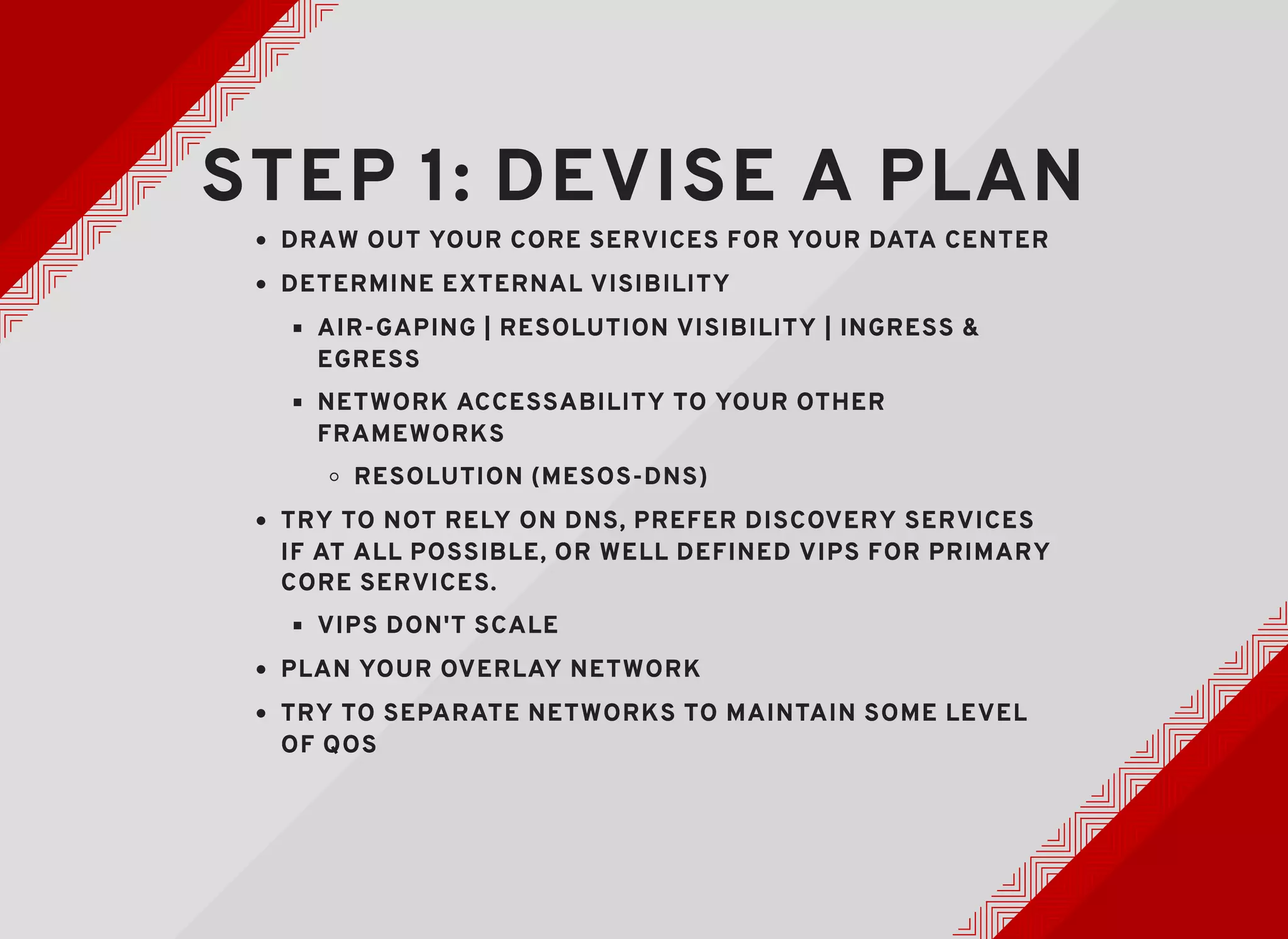 STEP 1: DEVISE A PLANSTEP 1: DEVISE A PLAN
DRAW OUT YOUR CORE SERVICES FOR YOUR DATA CENTERDRAW OUT YOUR CORE SERVICES FOR YOUR DATA CENTER
DETERMINE EXTERNAL VISIBILITYDETERMINE EXTERNAL VISIBILITY
AIR-GAPING | RESOLUTION VISIBILITY | INGRESS &AIR-GAPING | RESOLUTION VISIBILITY | INGRESS &
EGRESSEGRESS
NETWORK ACCESSABILITY TO YOUR OTHERNETWORK ACCESSABILITY TO YOUR OTHER
FRAMEWORKSFRAMEWORKS
RESOLUTION (MESOS-DNS)RESOLUTION (MESOS-DNS)
TRY TO NOT RELY ON DNS, PREFER DISCOVERY SERVICESTRY TO NOT RELY ON DNS, PREFER DISCOVERY SERVICES
IF AT ALL POSSIBLE, OR WELL DEFINED VIPS FOR PRIMARYIF AT ALL POSSIBLE, OR WELL DEFINED VIPS FOR PRIMARY
CORE SERVICES.CORE SERVICES.
VIPS DON'T SCALEVIPS DON'T SCALE
PLAN YOUR OVERLAY NETWORKPLAN YOUR OVERLAY NETWORK
TRY TO SEPARATE NETWORKS TO MAINTAIN SOME LEVELTRY TO SEPARATE NETWORKS TO MAINTAIN SOME LEVEL
OF QOSOF QOS
 