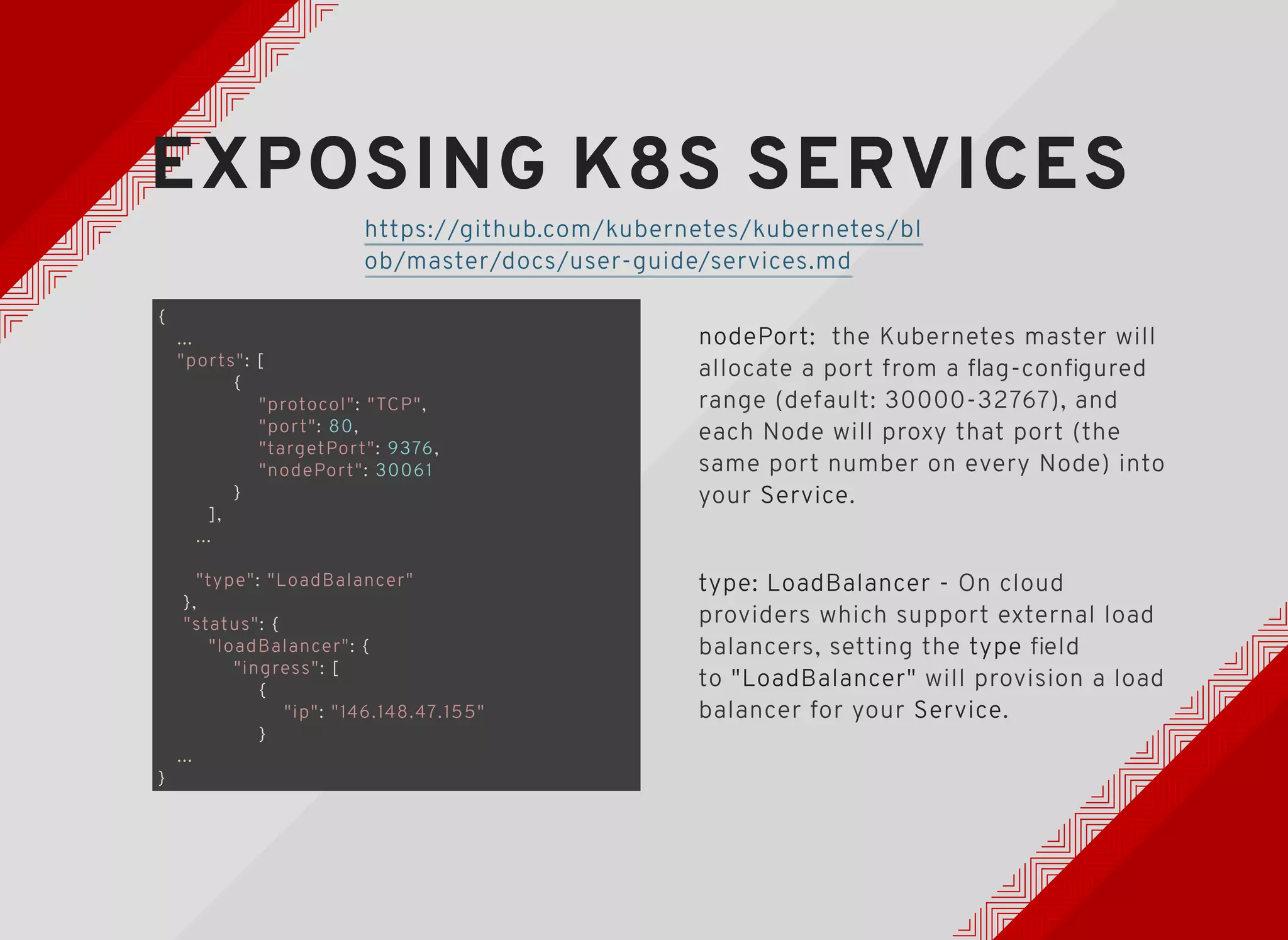 EXPOSING K8S SERVICESEXPOSING K8S SERVICES
{
...
"ports": [
{
"protocol": "TCP",
"port": 80,
"targetPort": 9376,
"nodePort": 30061
}
],
...
"type": "LoadBalancer"
},
"status": {
"loadBalancer": {
"ingress": [
{
"ip": "146.148.47.155"
}
...
}
nodePort: the Kubernetes master will
allocate a port from a ﬂag-conﬁgured
range (default: 30000-32767), and
each Node will proxy that port (the
same port number on every Node) into
your Service.
type: LoadBalancer - On cloud
providers which support external load
balancers, setting the type ﬁeld
to "LoadBalancer" will provision a load
balancer for your Service.
https://github.com/kubernetes/kubernetes/bl
ob/master/docs/user-guide/services.md
 