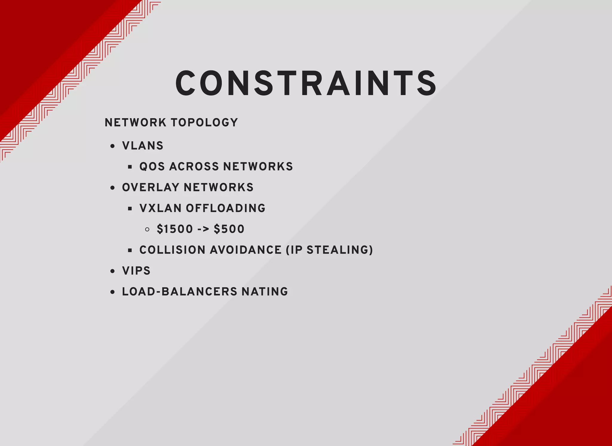 CONSTRAINTSCONSTRAINTS
NETWORK TOPOLOGYNETWORK TOPOLOGY
VLANSVLANS
QOS ACROSS NETWORKSQOS ACROSS NETWORKS
OVERLAY NETWORKSOVERLAY NETWORKS
VXLAN OFFLOADINGVXLAN OFFLOADING
$1500 -> $500$1500 -> $500
COLLISION AVOIDANCE (IP STEALING)COLLISION AVOIDANCE (IP STEALING)
VIPSVIPS
LOAD-BALANCERS NATINGLOAD-BALANCERS NATING
 