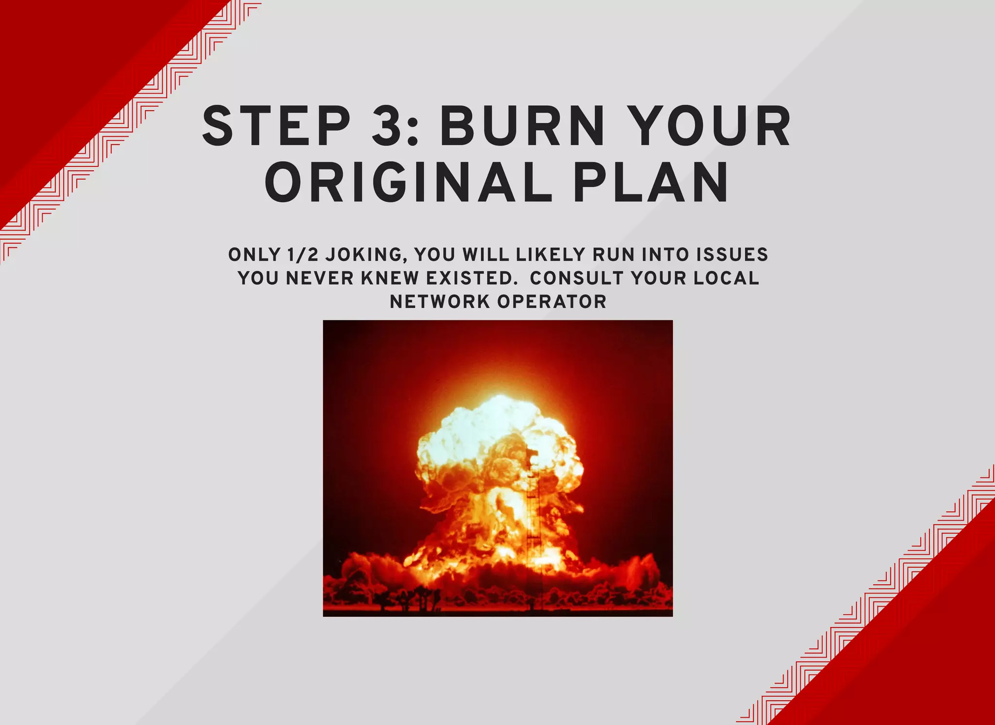 STEP 3: BURN YOURSTEP 3: BURN YOUR
ORIGINAL PLANORIGINAL PLAN
ONLY 1/2 JOKING, YOU WILL LIKELY RUN INTO ISSUESONLY 1/2 JOKING, YOU WILL LIKELY RUN INTO ISSUES
YOU NEVER KNEW EXISTED. CONSULT YOUR LOCALYOU NEVER KNEW EXISTED. CONSULT YOUR LOCAL
NETWORK OPERATORNETWORK OPERATOR
 