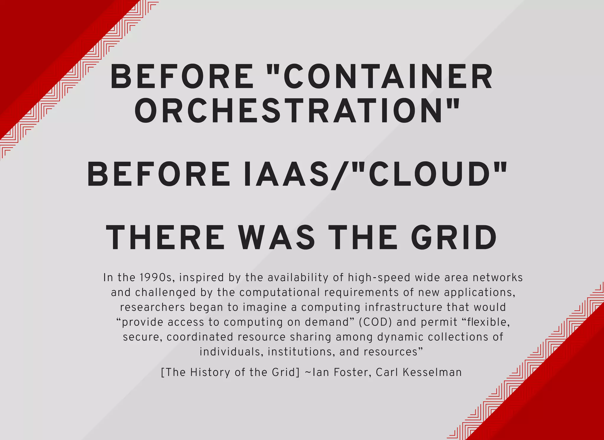 BEFORE "CONTAINERBEFORE "CONTAINER
ORCHESTRATION"ORCHESTRATION"
BEFORE IAAS/"CLOUD"BEFORE IAAS/"CLOUD"
THERE WAS THE GRIDTHERE WAS THE GRID
In the 1990s, inspired by the availability of high-speed wide area networks
and challenged by the computational requirements of new applications,
researchers began to imagine a computing infrastructure that would
“provide access to computing on demand” (COD) and permit “ﬂexible,
secure, coordinated resource sharing among dynamic collections of
individuals, institutions, and resources”
[The History of the Grid] ~Ian Foster, Carl Kesselman
 