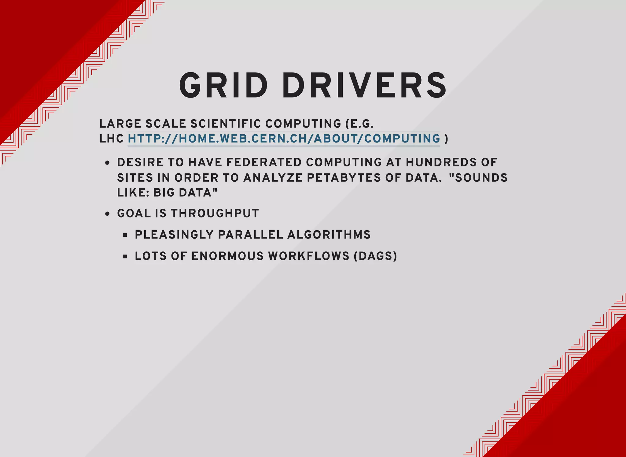 GRID DRIVERSGRID DRIVERS
LARGE SCALE SCIENTIFIC COMPUTING (E.G.LARGE SCALE SCIENTIFIC COMPUTING (E.G.
LHCLHC ))
DESIRE TO HAVE FEDERATED COMPUTING AT HUNDREDS OFDESIRE TO HAVE FEDERATED COMPUTING AT HUNDREDS OF
SITES IN ORDER TO ANALYZE PETABYTES OF DATA. "SOUNDSSITES IN ORDER TO ANALYZE PETABYTES OF DATA. "SOUNDS
LIKE: BIG DATA"LIKE: BIG DATA"
GOAL IS THROUGHPUTGOAL IS THROUGHPUT
PLEASINGLY PARALLEL ALGORITHMSPLEASINGLY PARALLEL ALGORITHMS
LOTS OF ENORMOUS WORKFLOWS (DAGS)LOTS OF ENORMOUS WORKFLOWS (DAGS)
HTTP://HOME.WEB.CERN.CH/ABOUT/COMPUTINGHTTP://HOME.WEB.CERN.CH/ABOUT/COMPUTING
 