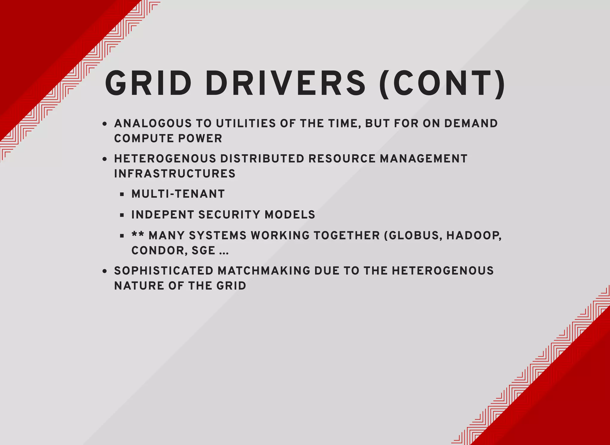 GRID DRIVERS (CONT)GRID DRIVERS (CONT)
ANALOGOUS TO UTILITIES OF THE TIME, BUT FOR ON DEMANDANALOGOUS TO UTILITIES OF THE TIME, BUT FOR ON DEMAND
COMPUTE POWERCOMPUTE POWER
HETEROGENOUS DISTRIBUTED RESOURCE MANAGEMENTHETEROGENOUS DISTRIBUTED RESOURCE MANAGEMENT
INFRASTRUCTURESINFRASTRUCTURES
MULTI-TENANTMULTI-TENANT
INDEPENT SECURITY MODELSINDEPENT SECURITY MODELS
** MANY SYSTEMS WORKING TOGETHER (GLOBUS, HADOOP,** MANY SYSTEMS WORKING TOGETHER (GLOBUS, HADOOP,
CONDOR, SGE ...CONDOR, SGE ...
SOPHISTICATED MATCHMAKING DUE TO THE HETEROGENOUSSOPHISTICATED MATCHMAKING DUE TO THE HETEROGENOUS
NATURE OF THE GRIDNATURE OF THE GRID
 