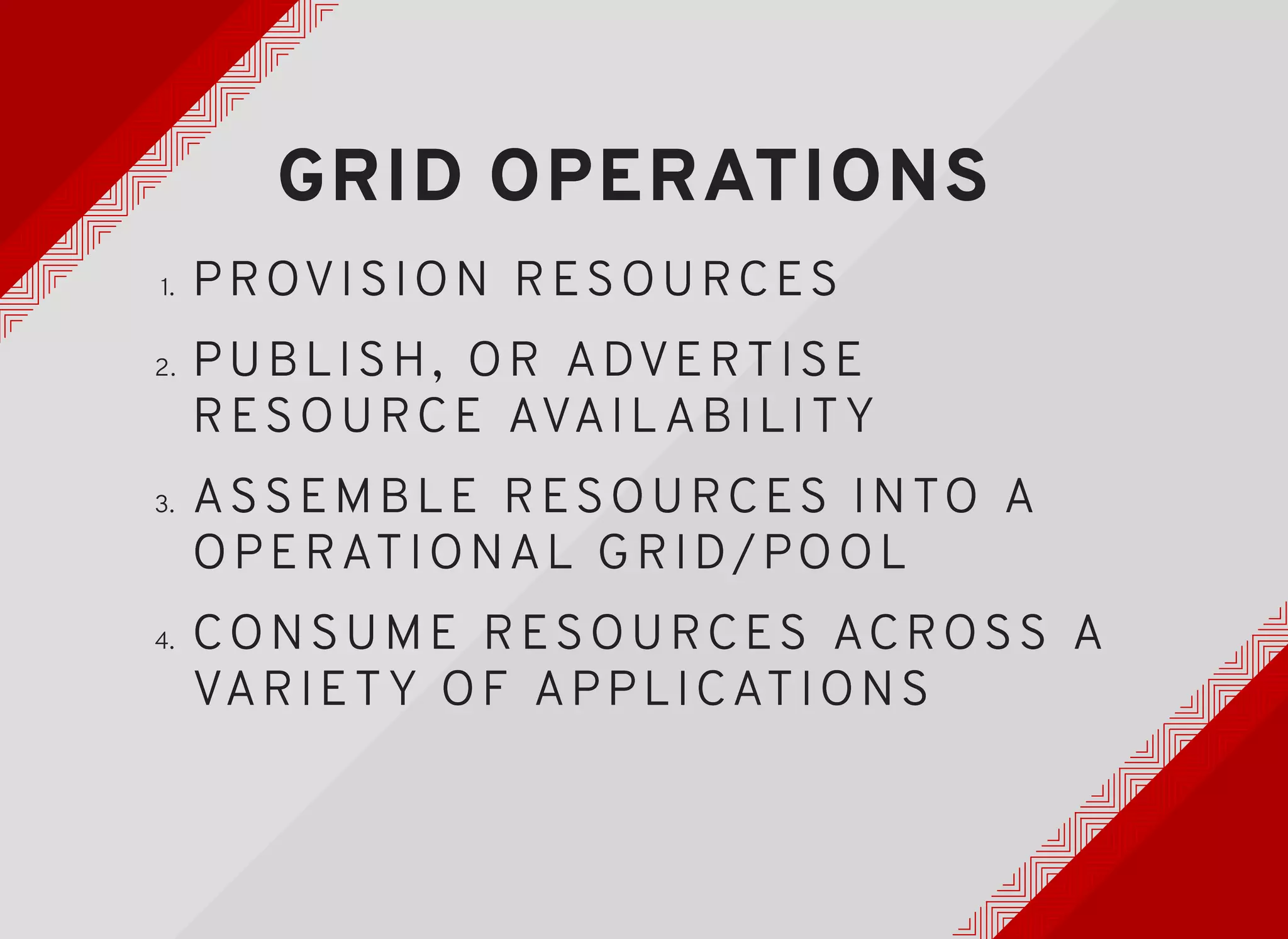 GRID OPERATIONSGRID OPERATIONS
1. PROVISION RESOURCESPROVISION RESOURCES
2. PUBLISH, OR ADVERTISEPUBLISH, OR ADVERTISE
RESOURCE AVAIL ABILITYRESOURCE AVAIL ABILITY
3. ASSEMBLE RESOURCES INTO AASSEMBLE RESOURCES INTO A
OPERATIONAL GRID/POOLOPERATIONAL GRID/POOL
4. CON SUME RESOURCES ACROSS ACON SUME RESOURCES ACROSS A
VARIETY OF APPLICATIONSVARIETY OF APPLICATIONS
 