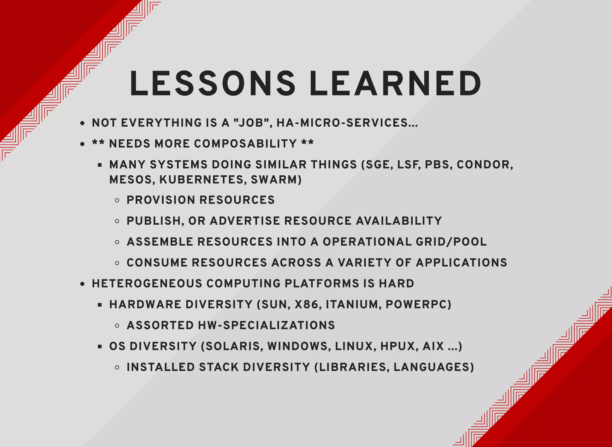 LESSONS LEARNEDLESSONS LEARNED
NOT EVERYTHING IS A "JOB", HA-MICRO-SERVICES...NOT EVERYTHING IS A "JOB", HA-MICRO-SERVICES...
** NEEDS MORE COMPOSABILITY **** NEEDS MORE COMPOSABILITY **
MANY SYSTEMS DOING SIMILAR THINGS (SGE, LSF, PBS, CONDOR,MANY SYSTEMS DOING SIMILAR THINGS (SGE, LSF, PBS, CONDOR,
MESOS, KUBERNETES, SWARM)MESOS, KUBERNETES, SWARM)
PROVISION RESOURCESPROVISION RESOURCES
PUBLISH, OR ADVERTISE RESOURCE AVAILABILITYPUBLISH, OR ADVERTISE RESOURCE AVAILABILITY
ASSEMBLE RESOURCES INTO A OPERATIONAL GRID/POOLASSEMBLE RESOURCES INTO A OPERATIONAL GRID/POOL
CONSUME RESOURCES ACROSS A VARIETY OF APPLICATIONSCONSUME RESOURCES ACROSS A VARIETY OF APPLICATIONS
HETEROGENEOUS COMPUTING PLATFORMS IS HARDHETEROGENEOUS COMPUTING PLATFORMS IS HARD
HARDWARE DIVERSITY (SUN, X86, ITANIUM, POWERPC)HARDWARE DIVERSITY (SUN, X86, ITANIUM, POWERPC)
ASSORTED HW-SPECIALIZATIONSASSORTED HW-SPECIALIZATIONS
OS DIVERSITY (SOLARIS, WINDOWS, LINUX, HPUX, AIX ...)OS DIVERSITY (SOLARIS, WINDOWS, LINUX, HPUX, AIX ...)
INSTALLED STACK DIVERSITY (LIBRARIES, LANGUAGES)INSTALLED STACK DIVERSITY (LIBRARIES, LANGUAGES)
 