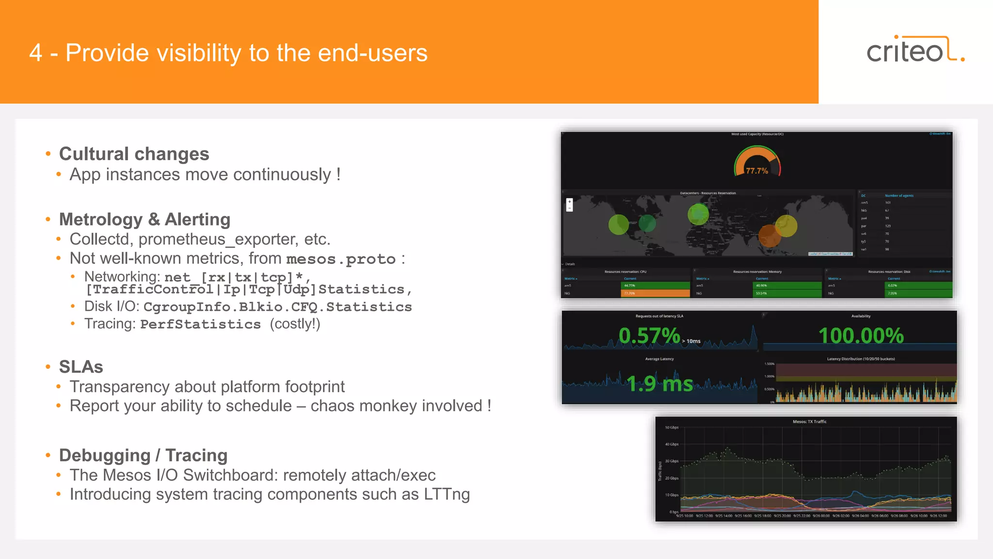 4 - Provide visibility to the end-users
• Cultural changes
• App instances move continuously !
• Metrology & Alerting
• Collectd, prometheus_exporter, etc.
• Not well-known metrics, from mesos.proto :
• Networking: net_[rx|tx|tcp]*,
[TrafficControl|Ip|Tcp|Udp]Statistics,
• Disk I/O: CgroupInfo.Blkio.CFQ.Statistics
• Tracing: PerfStatistics (costly!)
• SLAs
• Transparency about platform footprint
• Report your ability to schedule – chaos monkey involved !
• Debugging / Tracing
• The Mesos I/O Switchboard: remotely attach/exec
• Introducing system tracing components such as LTTng
 