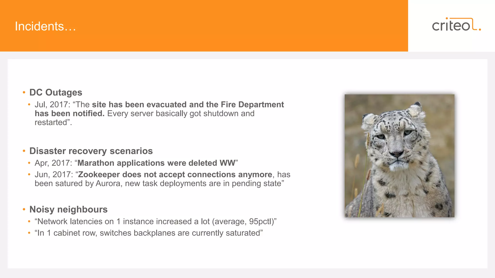 Incidents…
• DC Outages
• Jul, 2017: “The site has been evacuated and the Fire Department
has been notified. Every server basically got shutdown and
restarted”.
• Disaster recovery scenarios
• Apr, 2017: “Marathon applications were deleted WW”
• Jun, 2017: “Zookeeper does not accept connections anymore, has
been satured by Aurora, new task deployments are in pending state”
• Noisy neighbours
• “Network latencies on 1 instance increased a lot (average, 95pctl)”
• “In 1 cabinet row, switches backplanes are currently saturated”
 