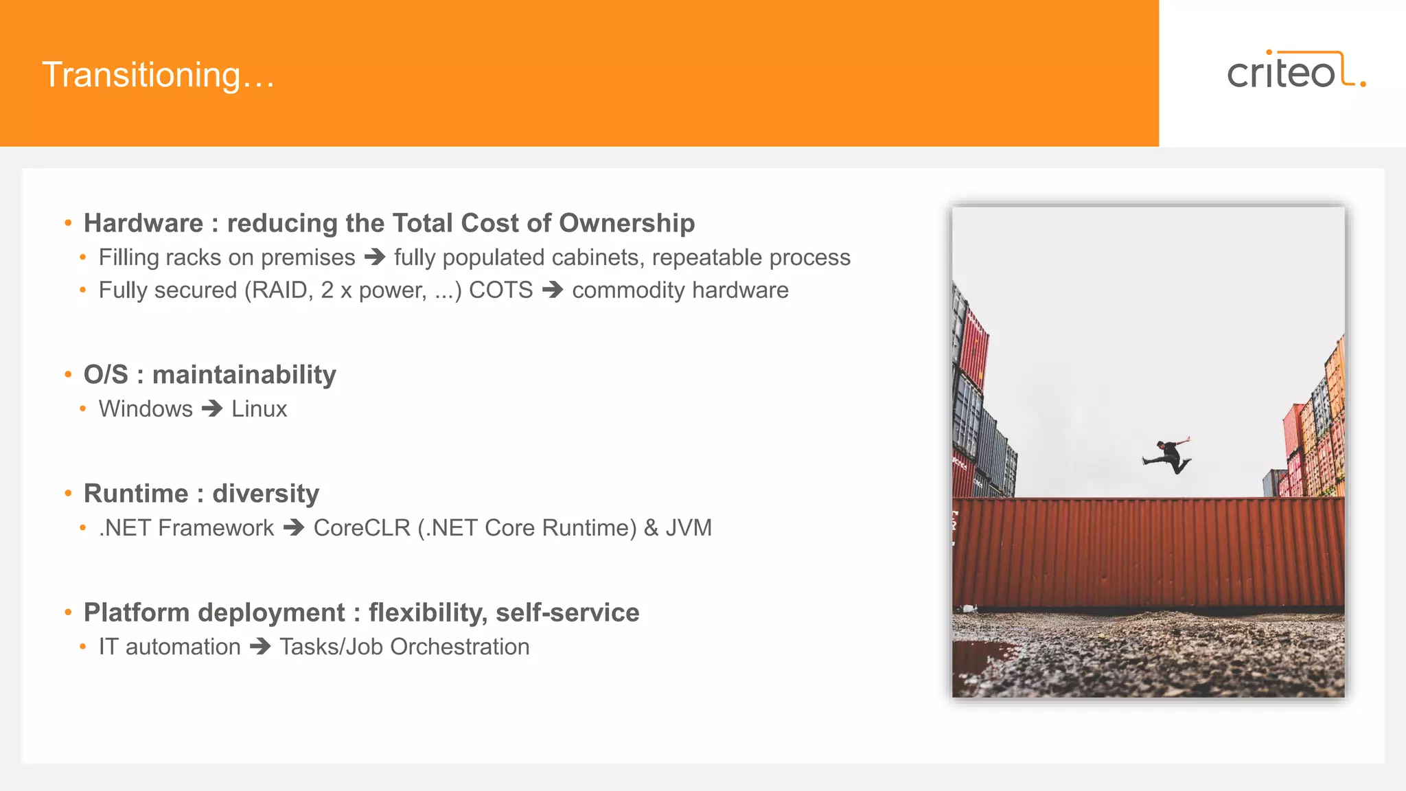 Transitioning…
• Hardware : reducing the Total Cost of Ownership
• Filling racks on premises  fully populated cabinets, repeatable process
• Fully secured (RAID, 2 x power, ...) COTS  commodity hardware
• O/S : maintainability
• Windows  Linux
• Runtime : diversity
• .NET Framework  CoreCLR (.NET Core Runtime) & JVM
• Platform deployment : flexibility, self-service
• IT automation  Tasks/Job Orchestration
 