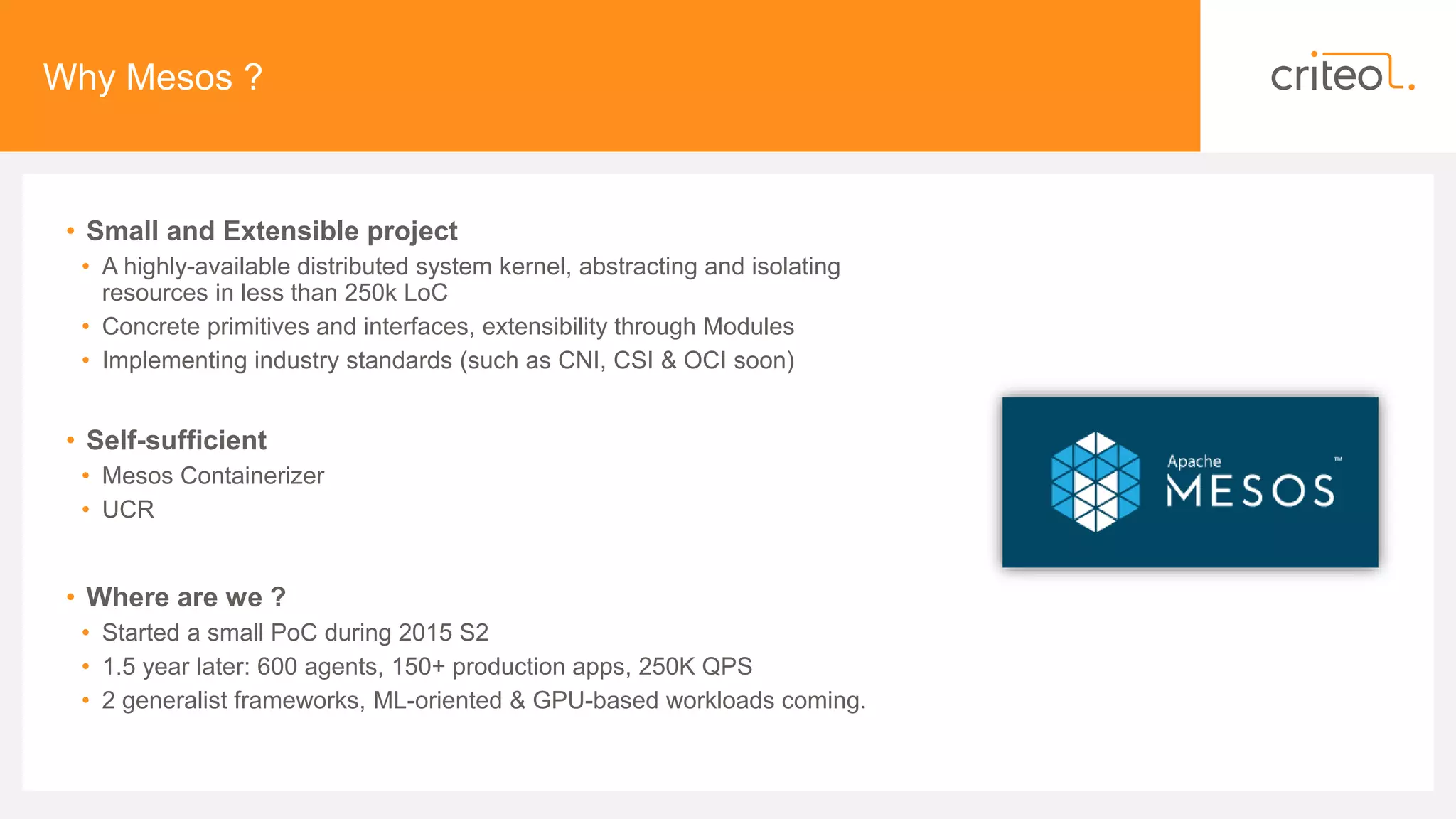 Why Mesos ?
• Small and Extensible project
• A highly-available distributed system kernel, abstracting and isolating
resources in less than 250k LoC
• Concrete primitives and interfaces, extensibility through Modules
• Implementing industry standards (such as CNI, CSI & OCI soon)
• Self-sufficient
• Mesos Containerizer
• UCR
• Where are we ?
• Started a small PoC during 2015 S2
• 1.5 year later: 600 agents, 150+ production apps, 250K QPS
• 2 generalist frameworks, ML-oriented & GPU-based workloads coming.
 