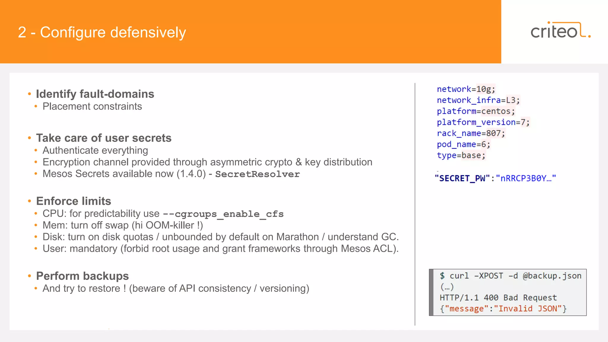 2 - Configure defensively
• Identify fault-domains
• Placement constraints
• Take care of user secrets
• Authenticate everything
• Encryption channel provided through asymmetric crypto & key distribution
• Mesos Secrets available now (1.4.0) - SecretResolver
• Enforce limits
• CPU: for predictability use --cgroups_enable_cfs
• Mem: turn off swap (hi OOM-killer !)
• Disk: turn on disk quotas / unbounded by default on Marathon / understand GC.
• User: mandatory (forbid root usage and grant frameworks through Mesos ACL).
• Perform backups
• And try to restore ! (beware of API consistency / versioning)
•
 