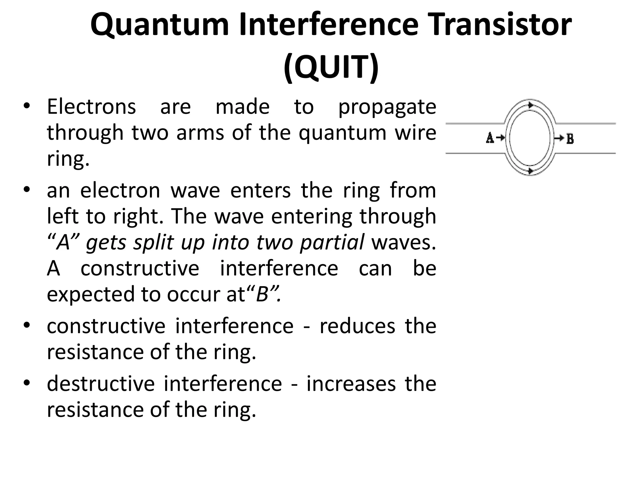 Quantum Interference Transistor
(QUIT)
• Electrons are made to propagate
through two arms of the quantum wire
ring.
• an electron wave enters the ring from
left to right. The wave entering through
“A” gets split up into two partial waves.
A constructive interference can be
expected to occur at“B”.
• constructive interference - reduces the
resistance of the ring.
• destructive interference - increases the
resistance of the ring.
 