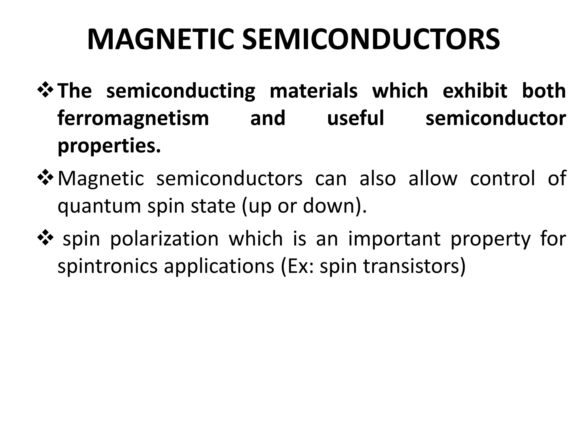 MAGNETIC SEMICONDUCTORS
The semiconducting materials which exhibit both
ferromagnetism and useful semiconductor
properties.
Magnetic semiconductors can also allow control of
quantum spin state (up or down).
 spin polarization which is an important property for
spintronics applications (Ex: spin transistors)
 