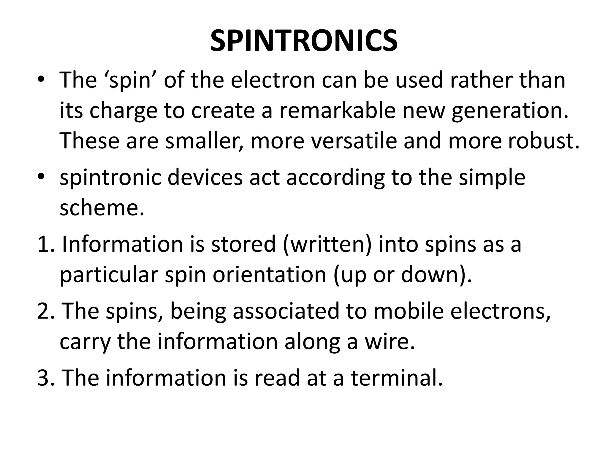 SPINTRONICS
• The ‘spin’ of the electron can be used rather than
its charge to create a remarkable new generation.
These are smaller, more versatile and more robust.
• spintronic devices act according to the simple
scheme.
1. Information is stored (written) into spins as a
particular spin orientation (up or down).
2. The spins, being associated to mobile electrons,
carry the information along a wire.
3. The information is read at a terminal.
 