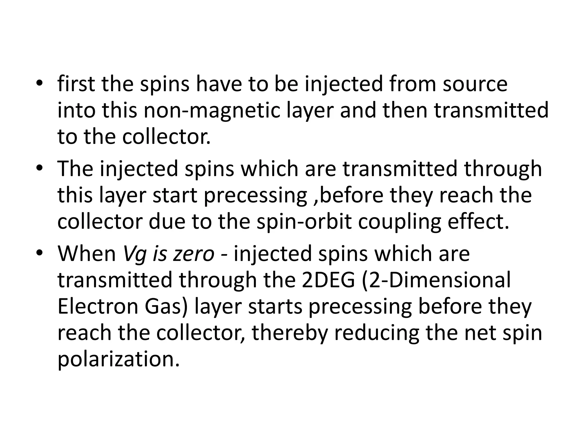 • first the spins have to be injected from source
into this non-magnetic layer and then transmitted
to the collector.
• The injected spins which are transmitted through
this layer start precessing ,before they reach the
collector due to the spin-orbit coupling effect.
• When Vg is zero - injected spins which are
transmitted through the 2DEG (2-Dimensional
Electron Gas) layer starts precessing before they
reach the collector, thereby reducing the net spin
polarization.
 