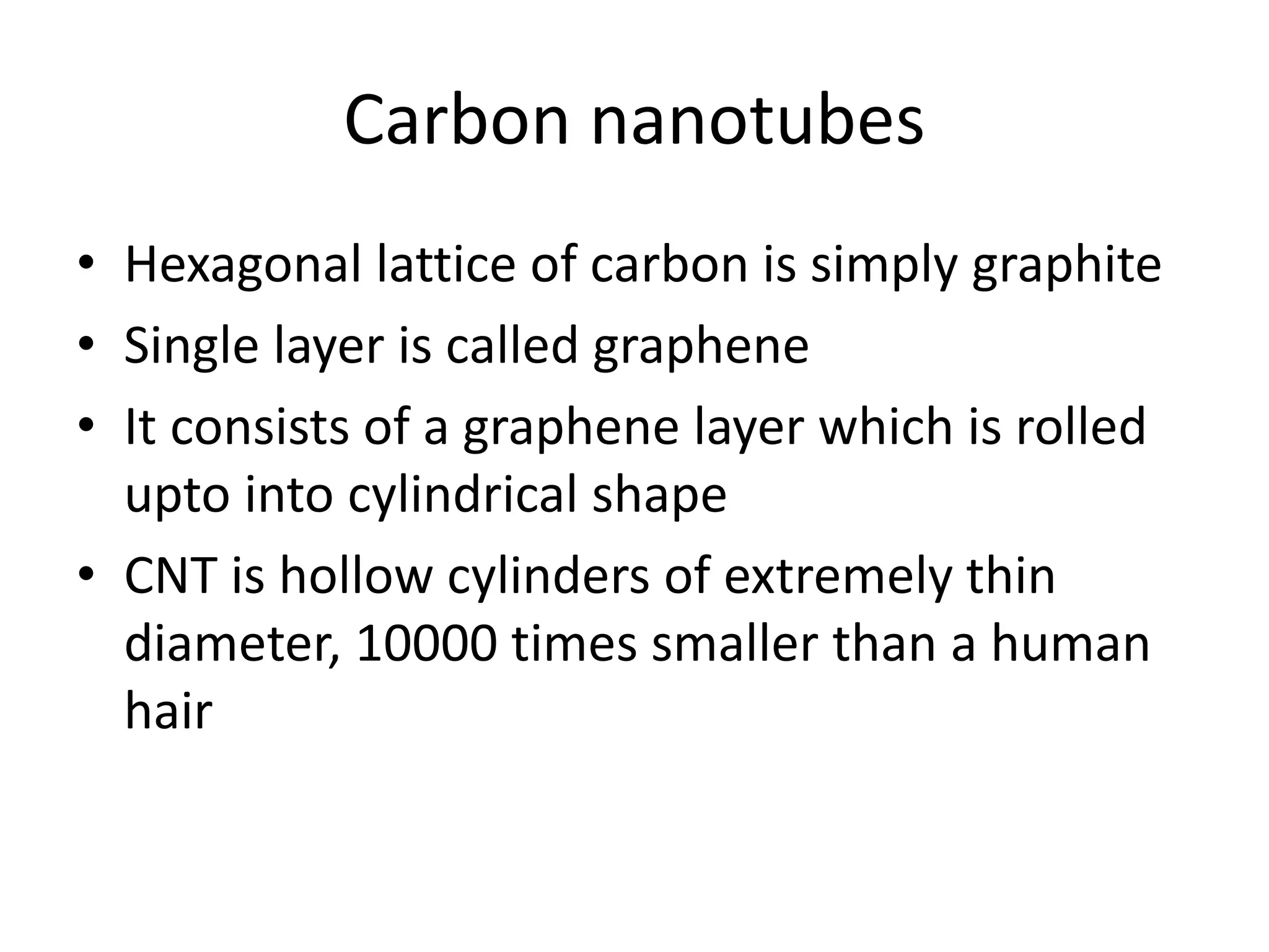 Carbon nanotubes
• Hexagonal lattice of carbon is simply graphite
• Single layer is called graphene
• It consists of a graphene layer which is rolled
upto into cylindrical shape
• CNT is hollow cylinders of extremely thin
diameter, 10000 times smaller than a human
hair
 